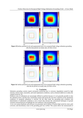 Failure Detection In Energized High Voltage Substation Grounding Grids - A Case Study
www.ijesi.org 34 | Page
(a) (b)
Figure 15.Surface potential levels and equipotential lines of an energized high voltage substation grounding
after the rainy period: (a) steady state, (b) short circuit.
(a) (b)
Figure 16. Surface potential levels and equipotential lines of an energized high voltage substation grounding
after the dry period: (a) steady state, (b) short circuit.
V. Conclusion
Substation grounding systems require permanent monitoring due to corrosion, degradation caused by high
intensity current surges, seasonality, and mesh implantation conditions, such as chemical additives to reduce the
original resistivity, etc.
Predictive tests on substations are increasingly difficult to perform because it is not generally possible to shut
the substation down, and thus have monitoring systems that permit the real time evaluation of the operational
conditions of energized substations is relevant. On the other hand, the grounding grid evaluation and
determination of operational conditions is not a trivial task, because the conventional techniques of ground
resistance measurement do not highlight the real conditions of the grounding grid.
A low cost system (hardware and software) was presented, and its ability to localize high resistivity zones, grid
corrosion, and discontinuity zones in the grounding grid was verified. This system allows the measurement of
 