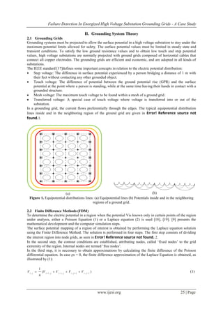 Failure Detection In Energized High Voltage Substation Grounding Grids - A Case Study
www.ijesi.org 25 | Page
II. Grounding System Theory
2.1 Grounding Grids
Grounding systems must be projected to allow the surface potential in a high voltage substation to stay under the
maximum potential limits allowed for safety. The surface potential values must be limited in steady state and
transient conditions. To satisfy the low ground resistance values and to obtain low touch and step potential
values, high voltage substations are normally projected with ground grids composed of horizontal cables that
connect all copper electrodes. The grounding grids are efficient and economic, and are adopted in all kinds of
substations.
The IEEE standard [17]defines some important concepts in relation to the electric potential distribution:
 Step voltage: The difference in surface potential experienced by a person bridging a distance of 1 m with
their feet without contacting any other grounded object.
 Touch voltage: The difference of potential between the ground potential rise (GPR) and the surface
potential at the point where a person is standing, while at the same time having their hands in contact with a
grounded structure.
 Mesh voltage: The maximum touch voltage to be found within a mesh of a ground grid.
 Transferred voltage: A special case of touch voltage where voltage is transferred into or out of the
substation.
In a grounding grid, the current flows preferentially through the edges. The typical equipotential distribution
lines inside and in the neighboring region of the ground grid are given in Error! Reference source not
found.1.
(a) (b)
Figure 1. Equipotential distributions lines: (a) Equipotential lines (b) Potentials inside and in the neighboring
regions of a ground grid.
2.2 Finite Difference Methods (FDM)
To determine the electric potential in a region when the potential Vis known only in certain points of the region
under analysis, either a Poisson Equation (1) or a Laplace equation (2) is used [18], [19]. [9] presents the
mathematical development and the computer simulation steps.
The surface potential mapping of a region of interest is obtained by performing the Laplace equation solution
using the Finite Difference Method. The solution is performed in four steps. The first step consists of dividing
the interest region into node grids, as seen in Error! Reference source not found. 2.
In the second step, the contour conditions are established, attributing nodes, called „fixed nodes‟ to the grid
extremity of the region. Internal nodes are termed „free nodes‟.
In the third step, it is necessary to obtain approximations by calculating the finite difference of the Poisson
differential equation. In case ρs = 0, the finite difference approximation of the Laplace Equation is obtained, as
illustrated by (1):
)(
4
1
1,1,,1,1, 
 jijijijiji
VVVVV (1)
 