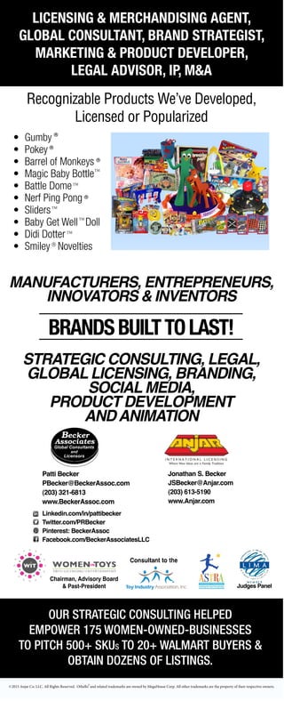 OUR STRATEGIC CONSULTING HELPED
EMPOWER 175 WOMEN-OWNED-BUSINESSES
TO PITCH 500+ SKUS TO 20+ WALMART BUYERS &
OBTAIN DOZENS OF LISTINGS.
BRANDSBUILTTOLAST!
LICENSING & MERCHANDISING AGENT,
GLOBAL CONSULTANT, BRAND STRATEGIST,
MARKETING & PRODUCT DEVELOPER,
LEGAL ADVISOR, IP, M&A
Recognizable Products We’ve Developed,
Licensed or Popularized
Jonathan S. Becker
JSBecker@Anjar.com
(203) 613-5190
www.Anjar.com
Chairman, Advisory Board
& Past-President
linkedin.com/in/pattibecker
twitter.com/PRBecker
facebook.com/BeckerAssociatesLLC
Pinterest: BeckerAssoc
GLOBALCONSULTANT,LICENSING&MERCHANDISINGAGENT,
BRANDSTRATEGIST&NEWPRODUCTDEVELOPERofKIDSPRODUCTS&PROPERTIES
Gumby·Pokey·BarrelofMonkeys·MagicBabyBottle·Othello·BattleDome·NerfPingPong
Sliders·BabyGetWellDoll·DidiDotter& SmileyNoveltiesarerecognizableproductswe’ve
developedorlicensed.
Ourstrategicconsulting,mentoring,branding,animation,socialmedia,productdevelopment
andgloballicensingserviceswillhelpgrowyourbiz!
ENTREPRENEURS,INNOVATORS&INVENTORS
Ourstrategicconsultinghelpedempower100women-owned-businessestopitch
500SKUsto20Walmartbuyers&obtaindozensoflistings
Judges
PanelChairman, Advisory Board
& Past-President
n/pattibecker
Becker
facebook.com/BeckerAssociatesLLC
Pinterest: BeckerAssoc
BALCONSULTANT,LICENSING&MERCHANDISINGAGENT,
GIST&NEWPRODUCTDEVELOPERofKIDSPRODUCTS&PROPERTIES
BarrelofMonkeys·MagicBabyBottle·Othello·BattleDome·NerfPingPong
WellDoll·DidiDotter& SmileyNoveltiesarerecognizableproductswe’ve
sed.
ting,mentoring,branding,animation,socialmedia,productdevelopment
serviceswillhelpgrowyourbiz!
TREPRENEURS,INNOVATORS&INVENTORS
consultinghelpedempower100women-owned-businessestopitch
00SKUsto20Walmartbuyers&obtaindozensoflistings
Judges
Panel
Linkedin.com/in/pattibecker
Twitter.com/PRBecker
Pinterest: BeckerAssoc
Facebook.com/BeckerAssociatesLLC
Chairman, Advisory Board
& Past-President
attibecker
cker
facebook.com/BeckerAssociatesLLC
Pinterest: BeckerAssoc
LCONSULTANT,LICENSING&MERCHANDISINGAGENT,
T&NEWPRODUCTDEVELOPERofKIDSPRODUCTS&PROPERTIES
elofMonkeys·MagicBabyBottle·Othello·BattleDome·NerfPingPong
ellDoll·DidiDotter& SmileyNoveltiesarerecognizableproductswe’ve
d.
,mentoring,branding,animation,socialmedia,productdevelopment
viceswillhelpgrowyourbiz!
EPRENEURS,INNOVATORS&INVENTORS
nsultinghelpedempower100women-owned-businessestopitch
SKUsto20Walmartbuyers&obtaindozensoflistings
Judges
Panel Judges Panel
Patti Becker
PBecker@BeckerAssoc.com
(203) 321-6813
www.BeckerAssoc.com
Chairman, Advisory Board
& Past-President
n/pattibecker
Becker
facebook.com/BeckerAssociatesLLC
Pinterest: BeckerAssoc
BALCONSULTANT,LICENSING&MERCHANDISINGAGENT,
GIST&NEWPRODUCTDEVELOPERofKIDSPRODUCTS&PROPERTIES
BarrelofMonkeys·MagicBabyBottle·Othello·BattleDome·NerfPingPong
WellDoll·DidiDotter& SmileyNoveltiesarerecognizableproductswe’ve
sed.
ting,mentoring,branding,animation,socialmedia,productdevelopment
serviceswillhelpgrowyourbiz!
TREPRENEURS,INNOVATORS&INVENTORS
consultinghelpedempower100women-owned-businessestopitch
00SKUsto20Walmartbuyers&obtaindozensoflistings
Judges
Panel
STRATEGIC CONSULTING, LEGAL,
GLOBAL LICENSING, BRANDING,
SOCIAL MEDIA,
PRODUCT DEVELOPMENT
ANDANIMATION
MANUFACTURERS, ENTREPRENEURS,
INNOVATORS & INVENTORS
2015 Anjar Co. LLC. All Rights Reserved. Othello and related trademarks are owned by MegaHouse Corp. All other trademarks are the property of their respective owners.
• Gumby
• Pokey
• Barrel of Monkeys
• Magic Baby Bottle
• Battle Dome
• Nerf Ping Pong
• Sliders
• Baby Get Well Doll
• Didi Dotter
• Smiley Novelties
TM
TM
TM
TM
TM
Chairman, Adviso
& Past-Presi
linkedin.com/in/pattibecker
twitter.com/PRBecker
facebook.com/Bec
Pinterest: BeckerA
GLOBALCONSULTANT,LICENSING&
BRANDSTRATEGIST&NEWPRODUCTDEVELOPE
Gumby·Pokey·BarrelofMonkeys·MagicBabyBottle
Sliders·BabyGetWellDoll·DidiDotter& SmileyNovel
developedorlicensed.
Ourstrategicconsulting,mentoring,branding,animation,soc
andgloballicensingserviceswillhelpgrowyourbiz!
ENTREPRENEURS,INNOVATORS&I
Ourstrategicconsultinghelpedempower100w
500SKUsto20Walmartbuyers&o
Chairman, Advisory Board
& Past-President
linkedin.com/in/pattibecker
twitter.com/PRBecker
facebook.com/BeckerAssociatesLLC
Pinterest: BeckerAssoc
GLOBALCONSULTANT,LICENSING&MERCHANDISINGAGENT,
BRANDSTRATEGIST&NEWPRODUCTDEVELOPERofKIDSPRODUCTS&PROPERTIES
Gumby·Pokey·BarrelofMonkeys·MagicBabyBottle·Othello·BattleDome·NerfPingPong
Sliders·BabyGetWellDoll·DidiDotter& SmileyNoveltiesarerecognizableproductswe’ve
developedorlicensed.
Ourstrategicconsulting,mentoring,branding,animation,socialmedia,productdevelopment
andgloballicensingserviceswillhelpgrowyourbiz!
ENTREPRENEURS,INNOVATORS&INVENTORS
Ourstrategicconsultinghelpedempower100women-owned-businessestopitch
500SKUsto20Walmartbuyers&obtaindozensoflistings
Judges
Panel
 