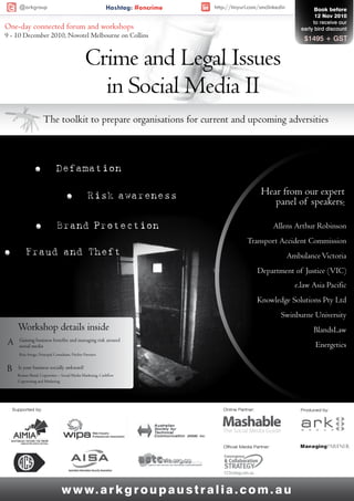 @arkgroup                                             Hashtag: #oncrime   http://tinyurl.com/smclinkedin             Book before
                                                                                                                            12 Nov 2010
                                                                                                                           to receive our
One-day connected forum and workshops                                                                                 early bird discount
9 - 10 December 2010, Novotel Melbourne on Collins                                                                     $1495 + GST


                                                  Crime and Legal Issues
                                                    in Social Media II
                      The toolkit to prepare organisations for current and upcoming adversities



                 ó             Defamation

                                      ó             Risk awareness                                     Hear from our expert
                                                                                                          panel of speakers:

                 ó              Brand Protection                                                              Allens Arthur Robinson
                                                                                               Transport Accident Commission
ó          Fraud/ and / T heft                                                                                    Ambulance Victoria
                                                                                                      Department of Justice (VIC)
                                                                                                                    e.law Asia Pacific
                                                                                                      Knowledge Solutions Pty Ltd
                                                                                                                Swinburne University
      Workshop details inside                                                                                              BlandsLaw
A      Gaining business benefits and managing risk around
       social media                                                                                                         Energetics
       Rita Arrigo, Principal Consultant, Pitcher Partners


B     Is your business socially awkward?
      Rowan Shead, Copywriter – Social Media Marketing, Cashflow
      Copywriting and Marketing




    Supported by:                                                                   Online Partner:                   Produced by:




                                                                                    Official Media Partner:




                                   w w w. a r k g r o u p a u s t r a l i a . c o m . a u
 
