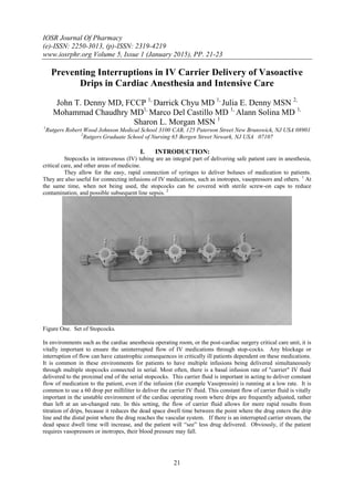 IOSR Journal Of Pharmacy
(e)-ISSN: 2250-3013, (p)-ISSN: 2319-4219
www.iosrphr.org Volume 5, Issue 1 (January 2015), PP. 21-23
21
Preventing Interruptions in IV Carrier Delivery of Vasoactive
Drips in Cardiac Anesthesia and Intensive Care
John T. Denny MD, FCCP 1,
Darrick Chyu MD 1,
Julia E. Denny MSN 2,
Mohammad Chaudhry MD1,
Marco Del Castillo MD 1,
Alann Solina MD 1,
Sharon L. Morgan MSN 1
1
Rutgers Robert Wood Johnson Medical School 3100 CAB, 125 Paterson Street New Brunswick, NJ USA 08901
2
Rutgers Graduate School of Nursing 65 Bergen Street Newark, NJ USA 07107
I. INTRODUCTION:
Stopcocks in intravenous (IV) tubing are an integral part of delivering safe patient care in anesthesia,
critical care, and other areas of medicine.
They allow for the easy, rapid connection of syringes to deliver boluses of medication to patients.
They are also useful for connecting infusions of IV medications, such as inotropes, vasopressors and others. 1
At
the same time, when not being used, the stopcocks can be covered with sterile screw-on caps to reduce
contamination, and possible subsequent line sepsis. 2
Figure One. Set of Stopcocks.
In environments such as the cardiac anesthesia operating room, or the post-cardiac surgery critical care unit, it is
vitally important to ensure the uninterrupted flow of IV medications through stop-cocks. Any blockage or
interruption of flow can have catastrophic consequences in critically ill patients dependent on these medications.
It is common in these environments for patients to have multiple infusions being delivered simultaneously
through multiple stopcocks connected in serial. Most often, there is a basal infusion rate of "carrier" IV fluid
delivered to the proximal end of the serial stopcocks. This carrier fluid is important in acting to deliver constant
flow of medication to the patient, even if the infusion (for example Vasopressin) is running at a low rate. It is
common to use a 60 drop per milliliter to deliver the carrier IV fluid. This constant flow of carrier fluid is vitally
important in the unstable environment of the cardiac operating room where drips are frequently adjusted, rather
than left at an un-changed rate. In this setting, the flow of carrier fluid allows for more rapid results from
titration of drips, because it reduces the dead space dwell time between the point where the drug enters the drip
line and the distal point where the drug reaches the vascular system. If there is an interrupted carrier stream, the
dead space dwell time will increase, and the patient will “see” less drug delivered. Obviously, if the patient
requires vasopressors or inotropes, their blood pressure may fall.
 