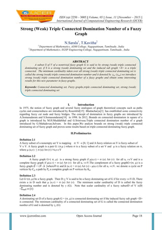 ISSN (e): 2250 – 3005 || Volume, 05 || Issue, 11 ||November – 2015 ||
International Journal of Computational Engineering Research (IJCER)
www.ijceronline.com Open Access Journal Page 18
Strong (Weak) Triple Connected Domination Number of a Fuzzy
Graph
N.Sarala1
, T.Kavitha2
1
Department of Mathematics, ADM College, Nagapattinam, Tamilnadu , India
2
Department of Mathematics, EGSP Engineering College, Nagapattinam, Tamilnadu , India
I. Introduction
In 1975, the notion of fuzzy graph and several fuzzy analogues of graph theoretical concepts such as paths
cycles and connectedness are introduced by Rosenfeld[15] Bhattacharya[3] has established some connectivity
regarding fuzzy cut node and fuzzy bridges. The concept of domination in fuzzy graphs are introduced by
A.Somasudaram and S.Somasundaram[18] in 1998. In 2012, Bounds on connected domination in square of a
graph is introduced by M.H.Muddabihal and G.Srinivasa.Triple connected domination number of a graph
introduced by G.Mahadevan,Selvam. In this paper,We analyze bounds on strong (weak) triple connected
dominating set of fuzzy graph and proves some results based on triple connected dominating fuzzy graph.
II.Preliminaries
Definition 2.1
A fuzzy subset of a nonempty set V is mapping : V[0, 1] and A fuzzy relation on V is fuzzy subset of
V x V. A fuzzy graph is a pair G: (, ) where  is a fuzzy subset of a set V and  is a fuzzy relation on ,
where (u,v) ≤  (u)  (v) u,vV
Definition 2.2
A fuzzy graph G=( , µ) is a strong fuzzy graph if µ(u,v) =  (u)  (v) for all u, vV and is a
complete fuzzy graph if µ(u,v) =  (u)  (v) for all u, vV.The complement of a fuzzy graphG=(, µ) is a
fuzzy graph = ( where = and (u,v) =  (u)  (v) - µ(u,v) for all u, vV. we denote a cycle on P
vertices by Cp, a path by Pp a complete graph on P vertices by Kp.
Definition 2.3
Let G=(, µ) be a fuzzy graph. Then D  V is said to be a fuzzy dominating set of G if for every vV-D, There
exists u in D such that µ (u,v) =  (u)  (v). The minimum scalar cardinality of D is called the fuzzy
dominating number and is denoted by  (G). Note that scalar cardinality of a fuzzy subsetD of V isD
=
Definition 2.4
A dominating set D of a fuzzy graph G = (, ) is connected dominating set if the induced fuzzy sub graph <D>
is connected. The minimum cardinality of a connected dominating set of G is called the connected domination
number of G and is denoted by c (G)
ABSTRACT
A subset S of V of a nontrivial fuzzy graph G is said to be strong (weak) triple connected
dominating set, if S is a strong (weak) dominating set and the induced sub graph <S> is a triple
connected. The minimum cardinality taken over all strong (weak) triple connected dominating set is
called the strong (weak) triple connected domination number and it denoted by stc (wtc).we introduce
strong (weak) triple connected domination number of a fuzzy graphs and obtain some interesting
results for this new parameter in fuzzy graphs.
Keywords: Connected dominating set, Fuzzy graphs,triple connected dominating set, strong (weak)
triple connected dominating set
 