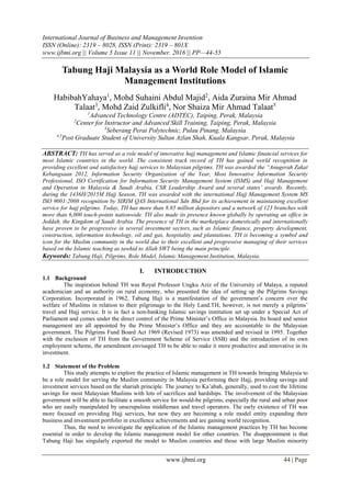 International Journal of Business and Management Invention
ISSN (Online): 2319 – 8028, ISSN (Print): 2319 – 801X
www.ijbmi.org || Volume 5 Issue 11 || November. 2016 || PP—44-55
www.ijbmi.org 44 | Page
Tabung Haji Malaysia as a World Role Model of Islamic
Management Institutions
HabibahYahaya1
, Mohd Suhaini Abdul Majid2
, Aida Zuraina Mir Ahmad
Talaat3
, Mohd Zaid Zulkifli4
, Nor Shaiza Mir Ahmad Talaat5
1
Advanced Technology Centre (ADTEC), Taiping, Perak, Malaysia
2
Center for Instructor and Advanced Skill Training, Taiping, Perak, Malaysia
3
Seberang Perai Polytechnic, Pulau Pinang, Malaysia
4,5
Post Graduate Student of University Sultan Azlan Shah, Kuala Kangsar, Perak, Malaysia
ABSTRACT: TH has served as a role model of innovative hajj management and Islamic financial services for
most Islamic countries in the world. The consistent track record of TH has gained world recognition in
providing excellent and satisfactory hajj services to Malaysian pilgrims. TH was awarded the “Anugerah Zakat
Kebangsaan 2012, Information Security Organization of the Year, Most Innovative Information Security
Professional, ISO Certification for Information Security Management System (ISMS) and Hajj Management
and Operation in Malaysia & Saudi Arabia, CSR Leadership Award and several states’ awards. Recently,
during the 1436H/2015M Hajj Season, TH was awarded with the international Hajj Management System MS
ISO 9001:2008 recognition by SIRIM QAS International Sdn Bhd for its achievement in maintaining excellent
service for hajj pilgrims. Today, TH has more than 8.85 million depositors and a network of 123 branches with
more than 6,000 touch-points nationwide. TH also made its presence known globally by operating an office in
Jeddah, the Kingdom of Saudi Arabia. The presence of TH in the marketplace domestically and internationally
have proven to be progressive in several investment sectors, such as Islamic finance, property development,
construction, information technology, oil and gas, hospitality and plantations. TH is becoming a symbol and
icon for the Muslim community in the world due to their excellent and progressive managing of their services
based on the Islamic teaching as tawhid to Allah SWT being the main principle.
Keywords: Tabung Haji, Pilgrims, Role Model, Islamic Management Institution, Malaysia.
I. INTRODUCTION
1.1 Background
The inspiration behind TH was Royal Professor Ungku Aziz of the University of Malaya, a reputed
academician and an authority on rural economy, who presented the idea of setting up the Pilgrims Savings
Corporation. Incorporated in 1962, Tabung Haji is a manifestation of the government’s concern over the
welfare of Muslims in relation to their pilgrimage to the Holy Land.TH, however, is not merely a pilgrims’
travel and Hajj service. It is in fact a non-banking Islamic savings institution set up under a Special Act of
Parliament and comes under the direct control of the Prime Minister’s Office in Malaysia. Its board and senior
management are all appointed by the Prime Minister’s Office and they are accountable to the Malaysian
government. The Pilgrims Fund Board Act 1969 (Revised 1973) was amended and revised in 1995. Together
with the exclusion of TH from the Government Scheme of Service (SSB) and the introduction of its own
employment scheme, the amendment envisaged TH to be able to make it more productive and innovative in its
investment.
1.2 Statement of the Problem
This study attempts to explore the practice of Islamic management in TH towards bringing Malaysia to
be a role model for serving the Muslim community in Malaysia performing their Hajj, providing savings and
investment services based on the shariah principle. The journey to Ka’abah, generally, used to cost the lifetime
savings for most Malaysian Muslims with lots of sacrifices and hardships. The involvement of the Malaysian
government will be able to facilitate a smooth service for would-be pilgrims, especially the rural and urban poor
who are easily manipulated by unscrupulous middleman and travel operators. The early existence of TH was
more focused on providing Hajj services, but now they are becoming a role model entity expanding their
business and investment portfolio in excellence achievements and are gaining world recognition.
Thus, the need to investigate the application of the Islamic management practices by TH has become
essential in order to develop the Islamic management model for other countries. The disappointment is that
Tabung Haji has singularly exported the model to Muslim countries and those with large Muslim minority
 