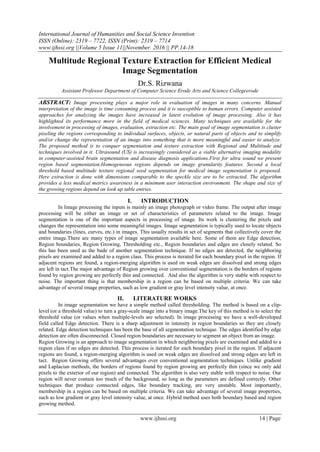 International Journal of Humanities and Social Science Invention
ISSN (Online): 2319 – 7722, ISSN (Print): 2319 – 7714
www.ijhssi.org ||Volume 5 Issue 11||November. 2016 || PP.14-18
www.ijhssi.org 14 | Page
Multitude Regional Texture Extraction for Efficient Medical
Image Segmentation
Dr.S. Rizwana
Assistant Professor Department of Computer Science Erode Arts and Science Collegeerode
ABSTRACT: Image processing plays a major role in evaluation of images in many concerns. Manual
interpretation of the image is time consuming process and it is susceptible to human errors. Computer assisted
approaches for analyzing the images have increased in latest evolution of image processing. Also it has
highlighted its performance more in the field of medical sciences. Many techniques are available for the
involvement in processing of images, evaluation, extraction etc. The main goal of image segmentation is cluster
pixeling the regions corresponding to individual surfaces, objects, or natural parts of objects and to simplify
and/or change the representation of an image into something that is more meaningful and easier to analyze.
The proposed method is to conquer segmentation and texture extraction with Regional and Multitude and
techniques involved in it. Ultrasound (US) is increasingly considered as a viable alternative imaging modality
in computer-assisted brain segmentation and disease diagnosis applications.First for ultra sound we present
region based segmentation.Homogeneous regions depends on image granularity features. Second a local
threshold based multitude texture regional seed segmentation for medical image segmentation is proposed.
Here extraction is done with dimensions comparable to the speckle size are to be extracted. The algorithm
provides a less medical metrics awareness in a minimum user interaction environment. The shape and size of
the growing regions depend on look up table entries.
I. INTRODUCTION
In Image processing the inputs is mainly an image photograph or video frame. The output after image
processing will be either an image or set of characteristics of parameters related to the image. Image
segmentation is one of the important aspects in processing of image. Its work is clustering the pixels and
changes the representation into some meaningful images. Image segmentation is typically used to locate objects
and boundaries (lines, curves, etc.) in images. This usually results in set of segments that collectively cover the
entire image.There are many types of image segmentation available here. Some of them are Edge detection,
Region boundaries, Region Growing, Thresholding etc., Region boundaries and edges are closely related. So
this has been used as the bade of another segmentation technique. If no edges are detected, the neighboring
pixels are examined and added to a region class. This process is iterated for each boundary pixel in the region. If
adjacent regions are found, a region-merging algorithm is used on weak edges are dissolved and strong edges
are left in tact.The major advantage of Region growing over conventional segmentation is the borders of regions
found by region growing are perfectly thin and connected. And also the algorithm is very stable with respect to
noise. The important thing is that membership in a region can be based on multiple criteria. We can take
advantage of several image properties, such as low gradient or gray level intensity value, at once.
II. LITERATURE WORKS
In image segmentation we have a simple method called thresholding. The method is based on a clip-
level (or a threshold value) to turn a gray-scale image into a binary image.The key of this method is to select the
threshold value (or values when multiple-levels are selected). In image processing we have a well-developed
field called Edge detection. There is a sharp adjustment in intensity in region boundaries so they are closely
related. Edge detection techniques has been the base of all segmentation technique. The edges identified by edge
detection are often disconnected. Closed region boundaries are necessary to segment an object from an image.
Region Growing is an approach to image segmentation in which neighboring pixels are examined and added to a
region class if no edges are detected. This process is iterated for each boundary pixel in the region. If adjacent
regions are found, a region-merging algorithm is used on weak edges are dissolved and strong edges are left in
tact. Region Growing offers several advantages over conventional segmentation techniques. Unlike gradient
and Laplacian methods, the borders of regions found by region growing are perfectly thin (since we only add
pixels to the exterior of our region) and connected. The algorithm is also very stable with respect to noise. Our
region will never contain too much of the background, so long as the parameters are defined correctly. Other
techniques that produce connected edges, like boundary tracking, are very unstable. Most importantly,
membership in a region can be based on multiple criteria. We can take advantage of several image properties,
such as low gradient or gray level intensity value, at once. Hybrid method uses both boundary based and region
growing method.
 