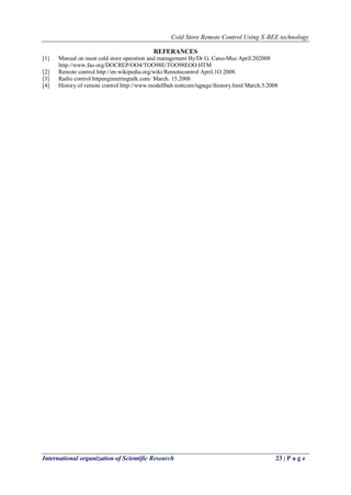Cold Store Remote Control Using X-BEE technology
International organization of Scientific Research 23 | P a g e
REFERANCES
[1] Manual on meat cold store operation and management By/Dr G. Cano-Muz ApriI.202008
http://www.fao.org/DOCREP/OO4/TOO98E/TOO98EOO.HTM
[2] Remote control http://en.wikipedia.org/wiki/Remotecontrol April.1O.2008.
[3] Radio control httpengineeringtalk.com/ March. 15.2008
[4] History of remote control http://www.modellbah nottcom/tqpage/ihistory.html March.5.2008
 