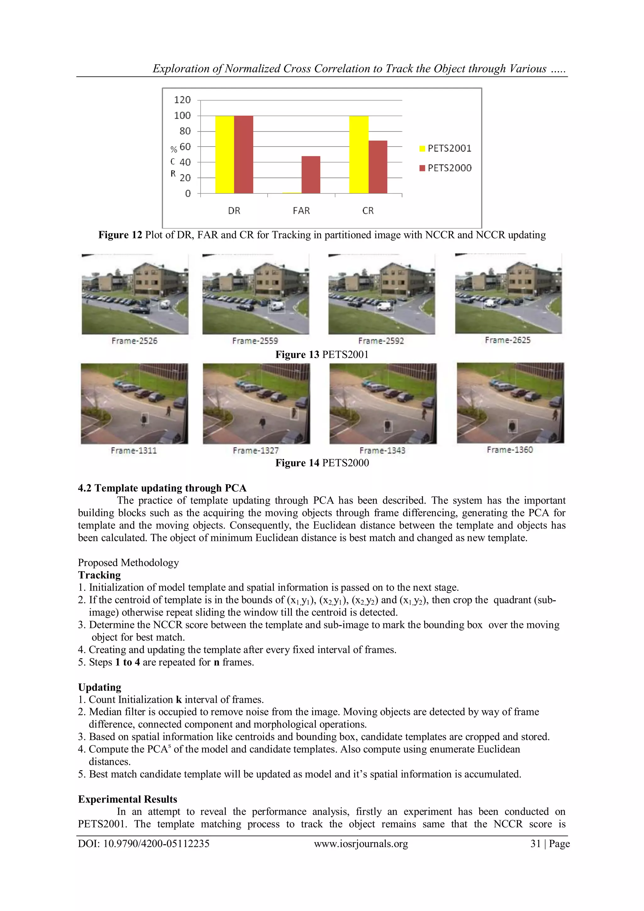 Exploration of Normalized Cross Correlation to Track the Object through Various …..
DOI: 10.9790/4200-05112235 www.iosrjournals.org 31 | Page
Figure 12 Plot of DR, FAR and CR for Tracking in partitioned image with NCCR and NCCR updating
Figure 13 PETS2001
Figure 14 PETS2000
4.2 Template updating through PCA
The practice of template updating through PCA has been described. The system has the important
building blocks such as the acquiring the moving objects through frame differencing, generating the PCA for
template and the moving objects. Consequently, the Euclidean distance between the template and objects has
been calculated. The object of minimum Euclidean distance is best match and changed as new template.
Proposed Methodology
Tracking
1. Initialization of model template and spatial information is passed on to the next stage.
2. If the centroid of template is in the bounds of (x1,y1), (x2,y1), (x2,y2) and (x1,y2), then crop the quadrant (sub-
image) otherwise repeat sliding the window till the centroid is detected.
3. Determine the NCCR score between the template and sub-image to mark the bounding box over the moving
object for best match.
4. Creating and updating the template after every fixed interval of frames.
5. Steps 1 to 4 are repeated for n frames.
Updating
1. Count Initialization k interval of frames.
2. Median filter is occupied to remove noise from the image. Moving objects are detected by way of frame
difference, connected component and morphological operations.
3. Based on spatial information like centroids and bounding box, candidate templates are cropped and stored.
4. Compute the PCAs
of the model and candidate templates. Also compute using enumerate Euclidean
distances.
5. Best match candidate template will be updated as model and it’s spatial information is accumulated.
Experimental Results
In an attempt to reveal the performance analysis, firstly an experiment has been conducted on
PETS2001. The template matching process to track the object remains same that the NCCR score is
 