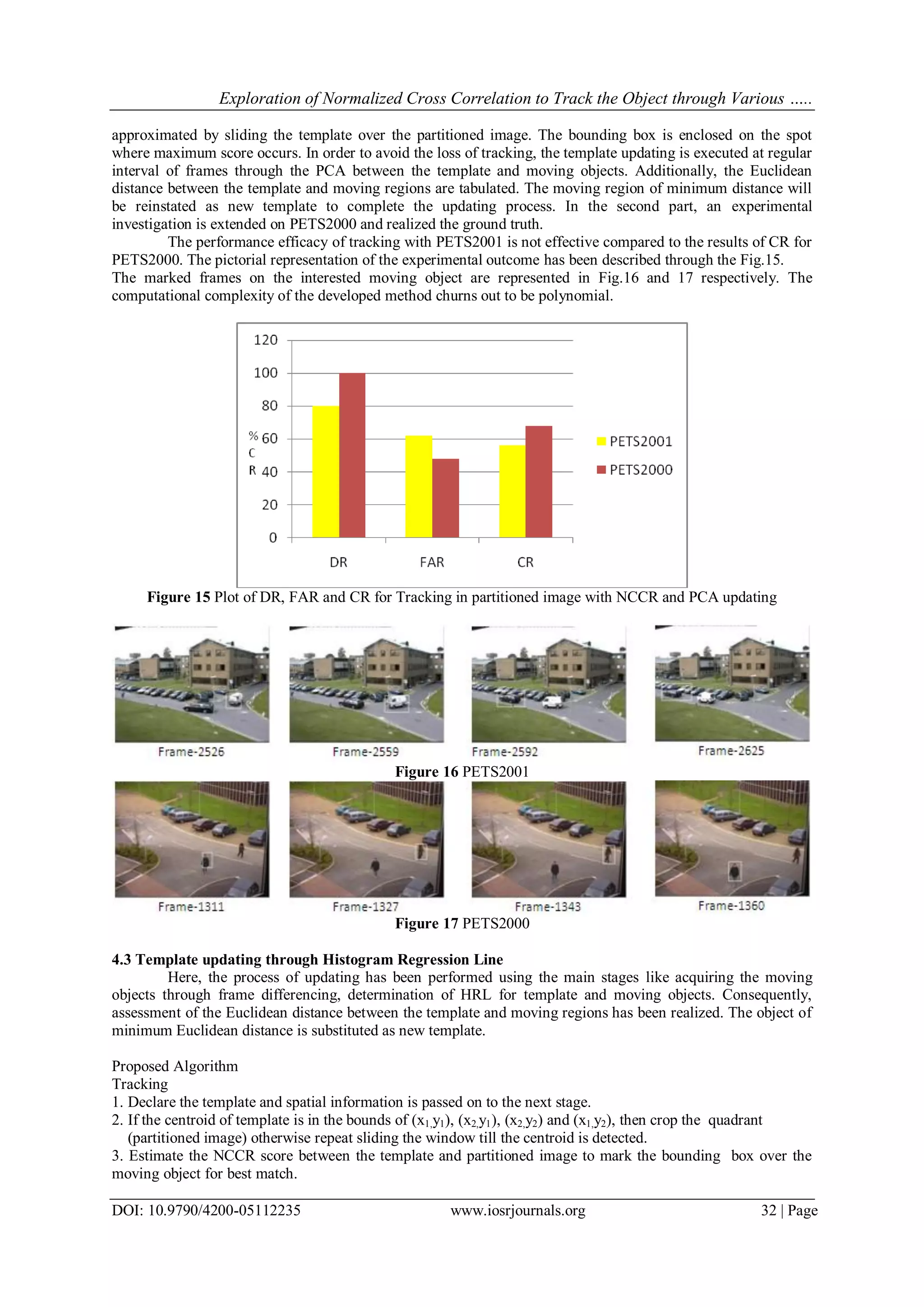 Exploration of Normalized Cross Correlation to Track the Object through Various …..
DOI: 10.9790/4200-05112235 www.iosrjournals.org 32 | Page
approximated by sliding the template over the partitioned image. The bounding box is enclosed on the spot
where maximum score occurs. In order to avoid the loss of tracking, the template updating is executed at regular
interval of frames through the PCA between the template and moving objects. Additionally, the Euclidean
distance between the template and moving regions are tabulated. The moving region of minimum distance will
be reinstated as new template to complete the updating process. In the second part, an experimental
investigation is extended on PETS2000 and realized the ground truth.
The performance efficacy of tracking with PETS2001 is not effective compared to the results of CR for
PETS2000. The pictorial representation of the experimental outcome has been described through the Fig.15.
The marked frames on the interested moving object are represented in Fig.16 and 17 respectively. The
computational complexity of the developed method churns out to be polynomial.
Figure 15 Plot of DR, FAR and CR for Tracking in partitioned image with NCCR and PCA updating
Figure 16 PETS2001
Figure 17 PETS2000
4.3 Template updating through Histogram Regression Line
Here, the process of updating has been performed using the main stages like acquiring the moving
objects through frame differencing, determination of HRL for template and moving objects. Consequently,
assessment of the Euclidean distance between the template and moving regions has been realized. The object of
minimum Euclidean distance is substituted as new template.
Proposed Algorithm
Tracking
1. Declare the template and spatial information is passed on to the next stage.
2. If the centroid of template is in the bounds of (x1,y1), (x2,y1), (x2,y2) and (x1,y2), then crop the quadrant
(partitioned image) otherwise repeat sliding the window till the centroid is detected.
3. Estimate the NCCR score between the template and partitioned image to mark the bounding box over the
moving object for best match.
 