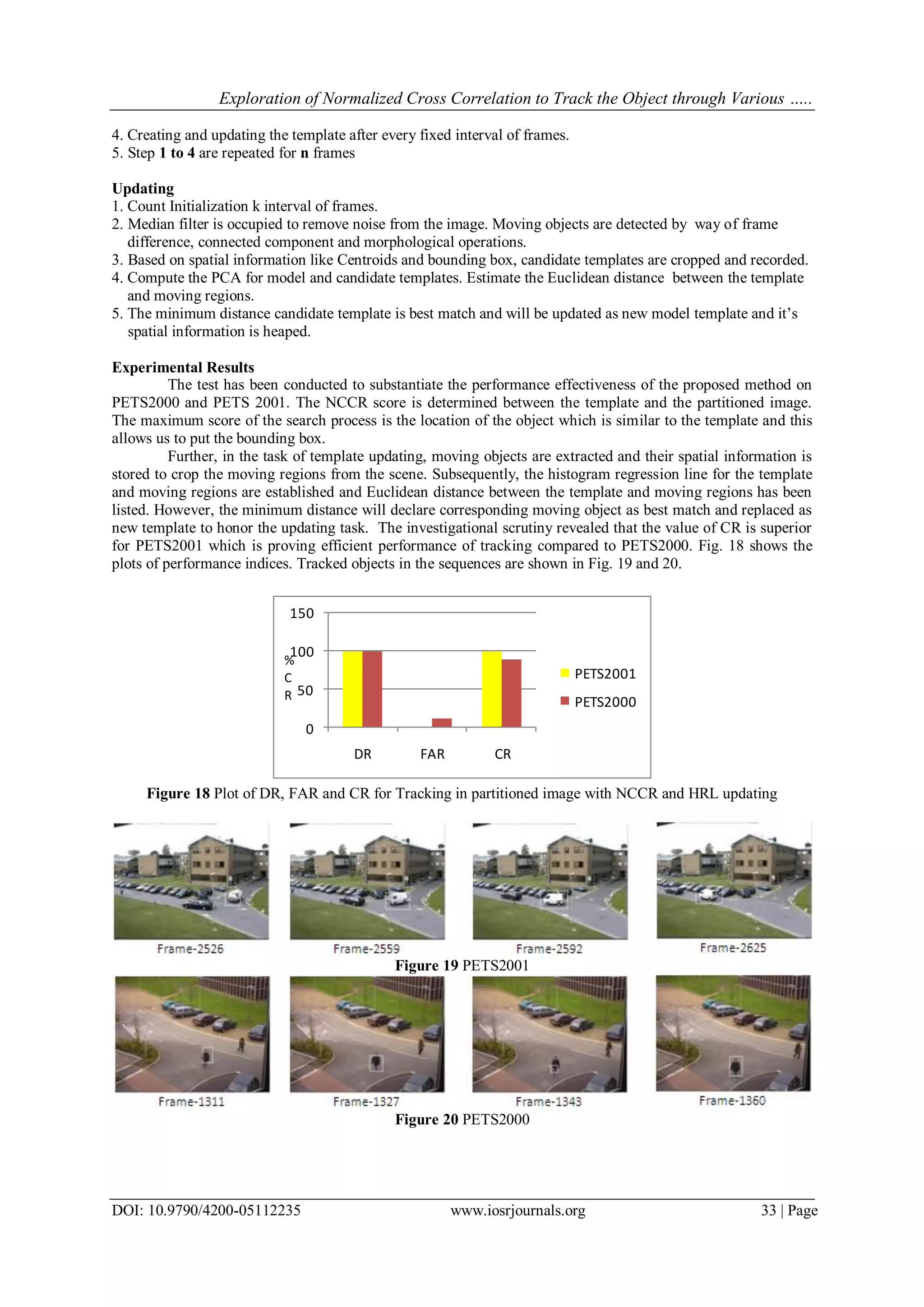Exploration of Normalized Cross Correlation to Track the Object through Various …..
DOI: 10.9790/4200-05112235 www.iosrjournals.org 33 | Page
4. Creating and updating the template after every fixed interval of frames.
5. Step 1 to 4 are repeated for n frames
Updating
1. Count Initialization k interval of frames.
2. Median filter is occupied to remove noise from the image. Moving objects are detected by way of frame
difference, connected component and morphological operations.
3. Based on spatial information like Centroids and bounding box, candidate templates are cropped and recorded.
4. Compute the PCA for model and candidate templates. Estimate the Euclidean distance between the template
and moving regions.
5. The minimum distance candidate template is best match and will be updated as new model template and it’s
spatial information is heaped.
Experimental Results
The test has been conducted to substantiate the performance effectiveness of the proposed method on
PETS2000 and PETS 2001. The NCCR score is determined between the template and the partitioned image.
The maximum score of the search process is the location of the object which is similar to the template and this
allows us to put the bounding box.
Further, in the task of template updating, moving objects are extracted and their spatial information is
stored to crop the moving regions from the scene. Subsequently, the histogram regression line for the template
and moving regions are established and Euclidean distance between the template and moving regions has been
listed. However, the minimum distance will declare corresponding moving object as best match and replaced as
new template to honor the updating task. The investigational scrutiny revealed that the value of CR is superior
for PETS2001 which is proving efficient performance of tracking compared to PETS2000. Fig. 18 shows the
plots of performance indices. Tracked objects in the sequences are shown in Fig. 19 and 20.
0
50
100
150
DR FAR CR
PETS2001
PETS2000
%
C
R
Figure 18 Plot of DR, FAR and CR for Tracking in partitioned image with NCCR and HRL updating
Figure 19 PETS2001
Figure 20 PETS2000
 