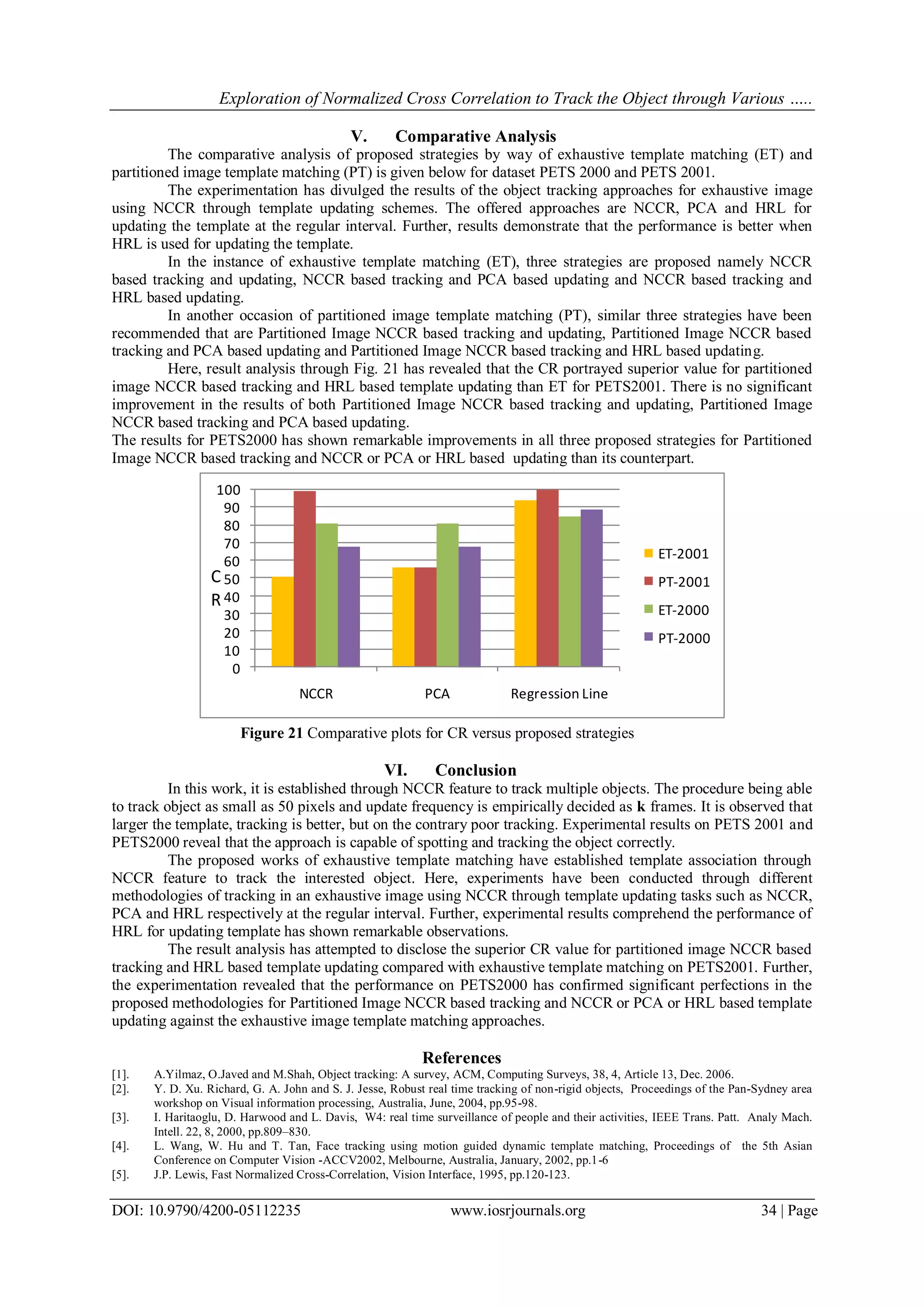 Exploration of Normalized Cross Correlation to Track the Object through Various …..
DOI: 10.9790/4200-05112235 www.iosrjournals.org 34 | Page
V. Comparative Analysis
The comparative analysis of proposed strategies by way of exhaustive template matching (ET) and
partitioned image template matching (PT) is given below for dataset PETS 2000 and PETS 2001.
The experimentation has divulged the results of the object tracking approaches for exhaustive image
using NCCR through template updating schemes. The offered approaches are NCCR, PCA and HRL for
updating the template at the regular interval. Further, results demonstrate that the performance is better when
HRL is used for updating the template.
In the instance of exhaustive template matching (ET), three strategies are proposed namely NCCR
based tracking and updating, NCCR based tracking and PCA based updating and NCCR based tracking and
HRL based updating.
In another occasion of partitioned image template matching (PT), similar three strategies have been
recommended that are Partitioned Image NCCR based tracking and updating, Partitioned Image NCCR based
tracking and PCA based updating and Partitioned Image NCCR based tracking and HRL based updating.
Here, result analysis through Fig. 21 has revealed that the CR portrayed superior value for partitioned
image NCCR based tracking and HRL based template updating than ET for PETS2001. There is no significant
improvement in the results of both Partitioned Image NCCR based tracking and updating, Partitioned Image
NCCR based tracking and PCA based updating.
The results for PETS2000 has shown remarkable improvements in all three proposed strategies for Partitioned
Image NCCR based tracking and NCCR or PCA or HRL based updating than its counterpart.
0
10
20
30
40
50
60
70
80
90
100
NCCR PCA Regression Line
ET-2001
PT-2001
ET-2000
PT-2000
C
R
Figure 21 Comparative plots for CR versus proposed strategies
VI. Conclusion
In this work, it is established through NCCR feature to track multiple objects. The procedure being able
to track object as small as 50 pixels and update frequency is empirically decided as k frames. It is observed that
larger the template, tracking is better, but on the contrary poor tracking. Experimental results on PETS 2001 and
PETS2000 reveal that the approach is capable of spotting and tracking the object correctly.
The proposed works of exhaustive template matching have established template association through
NCCR feature to track the interested object. Here, experiments have been conducted through different
methodologies of tracking in an exhaustive image using NCCR through template updating tasks such as NCCR,
PCA and HRL respectively at the regular interval. Further, experimental results comprehend the performance of
HRL for updating template has shown remarkable observations.
The result analysis has attempted to disclose the superior CR value for partitioned image NCCR based
tracking and HRL based template updating compared with exhaustive template matching on PETS2001. Further,
the experimentation revealed that the performance on PETS2000 has confirmed significant perfections in the
proposed methodologies for Partitioned Image NCCR based tracking and NCCR or PCA or HRL based template
updating against the exhaustive image template matching approaches.
References
[1]. A.Yilmaz, O.Javed and M.Shah, Object tracking: A survey, ACM, Computing Surveys, 38, 4, Article 13, Dec. 2006.
[2]. Y. D. Xu. Richard, G. A. John and S. J. Jesse, Robust real time tracking of non-rigid objects, Proceedings of the Pan-Sydney area
workshop on Visual information processing, Australia, June, 2004, pp.95-98.
[3]. I. Haritaoglu, D. Harwood and L. Davis, W4: real time surveillance of people and their activities, IEEE Trans. Patt. Analy Mach.
Intell. 22, 8, 2000, pp.809–830.
[4]. L. Wang, W. Hu and T. Tan, Face tracking using motion guided dynamic template matching, Proceedings of the 5th Asian
Conference on Computer Vision -ACCV2002, Melbourne, Australia, January, 2002, pp.1-6
[5]. J.P. Lewis, Fast Normalized Cross-Correlation, Vision Interface, 1995, pp.120-123.
 