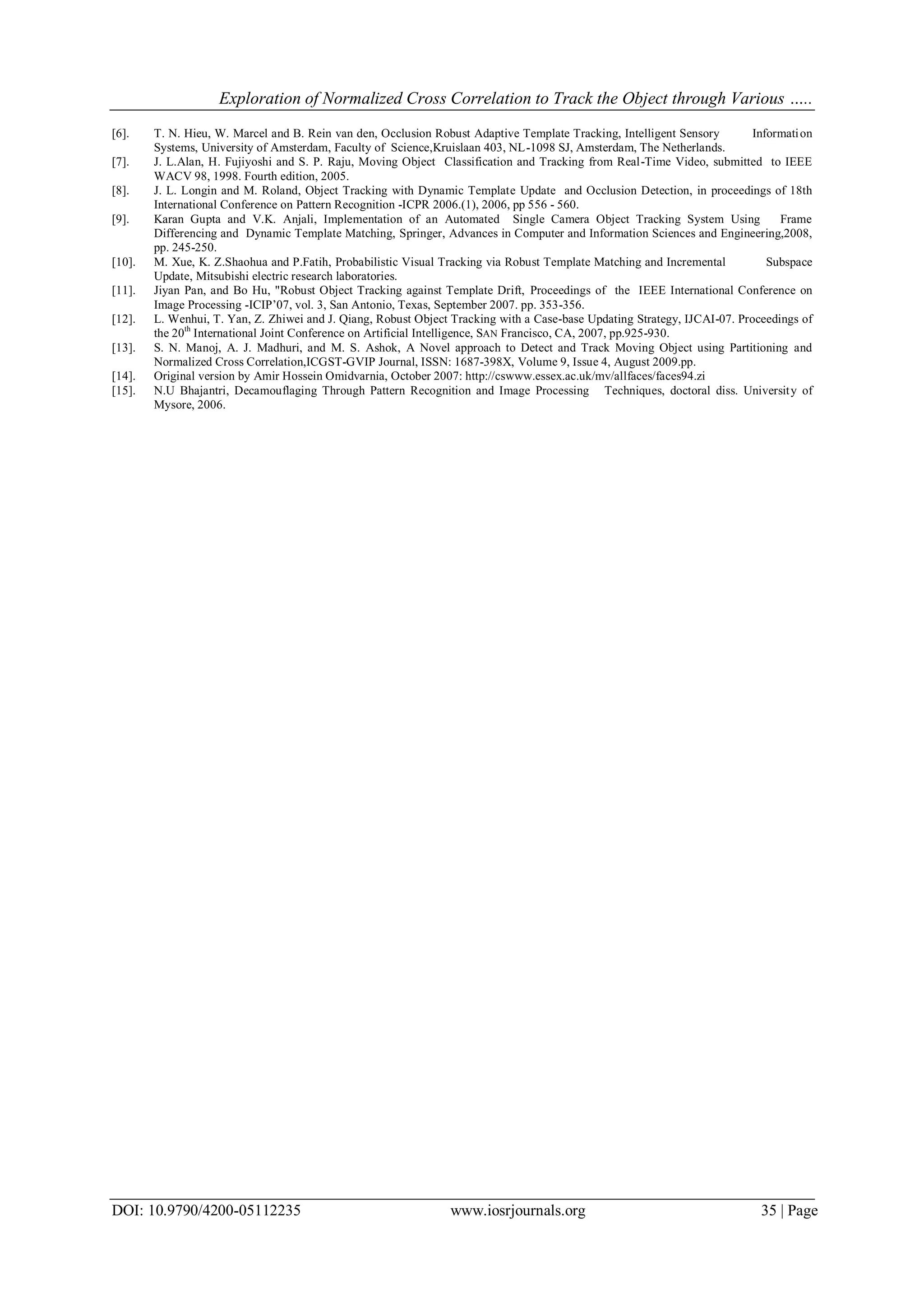 Exploration of Normalized Cross Correlation to Track the Object through Various …..
DOI: 10.9790/4200-05112235 www.iosrjournals.org 35 | Page
[6]. T. N. Hieu, W. Marcel and B. Rein van den, Occlusion Robust Adaptive Template Tracking, Intelligent Sensory Information
Systems, University of Amsterdam, Faculty of Science,Kruislaan 403, NL-1098 SJ, Amsterdam, The Netherlands.
[7]. J. L.Alan, H. Fujiyoshi and S. P. Raju, Moving Object Classification and Tracking from Real-Time Video, submitted to IEEE
WACV 98, 1998. Fourth edition, 2005.
[8]. J. L. Longin and M. Roland, Object Tracking with Dynamic Template Update and Occlusion Detection, in proceedings of 18th
International Conference on Pattern Recognition -ICPR 2006.(1), 2006, pp 556 - 560.
[9]. Karan Gupta and V.K. Anjali, Implementation of an Automated Single Camera Object Tracking System Using Frame
Differencing and Dynamic Template Matching, Springer, Advances in Computer and Information Sciences and Engineering,2008,
pp. 245-250.
[10]. M. Xue, K. Z.Shaohua and P.Fatih, Probabilistic Visual Tracking via Robust Template Matching and Incremental Subspace
Update, Mitsubishi electric research laboratories.
[11]. Jiyan Pan, and Bo Hu, "Robust Object Tracking against Template Drift, Proceedings of the IEEE International Conference on
Image Processing -ICIP’07, vol. 3, San Antonio, Texas, September 2007. pp. 353-356.
[12]. L. Wenhui, T. Yan, Z. Zhiwei and J. Qiang, Robust Object Tracking with a Case-base Updating Strategy, IJCAI-07. Proceedings of
the 20th
International Joint Conference on Artificial Intelligence, SAN Francisco, CA, 2007, pp.925-930.
[13]. S. N. Manoj, A. J. Madhuri, and M. S. Ashok, A Novel approach to Detect and Track Moving Object using Partitioning and
Normalized Cross Correlation,ICGST-GVIP Journal, ISSN: 1687-398X, Volume 9, Issue 4, August 2009.pp.
[14]. Original version by Amir Hossein Omidvarnia, October 2007: http://cswww.essex.ac.uk/mv/allfaces/faces94.zi
[15]. N.U Bhajantri, Decamouflaging Through Pattern Recognition and Image Processing Techniques, doctoral diss. University of
Mysore, 2006.
 