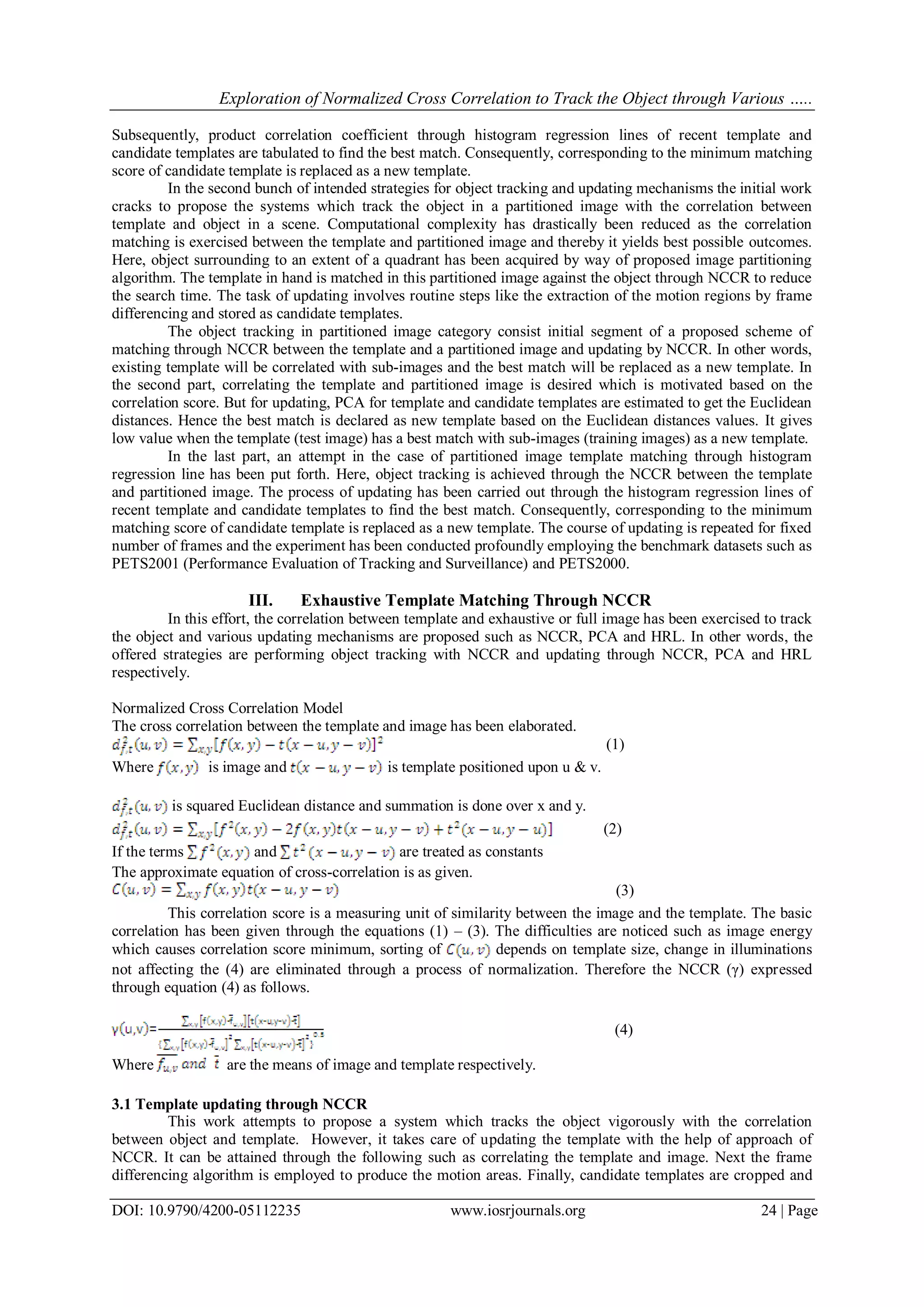 Exploration of Normalized Cross Correlation to Track the Object through Various …..
DOI: 10.9790/4200-05112235 www.iosrjournals.org 24 | Page
Subsequently, product correlation coefficient through histogram regression lines of recent template and
candidate templates are tabulated to find the best match. Consequently, corresponding to the minimum matching
score of candidate template is replaced as a new template.
In the second bunch of intended strategies for object tracking and updating mechanisms the initial work
cracks to propose the systems which track the object in a partitioned image with the correlation between
template and object in a scene. Computational complexity has drastically been reduced as the correlation
matching is exercised between the template and partitioned image and thereby it yields best possible outcomes.
Here, object surrounding to an extent of a quadrant has been acquired by way of proposed image partitioning
algorithm. The template in hand is matched in this partitioned image against the object through NCCR to reduce
the search time. The task of updating involves routine steps like the extraction of the motion regions by frame
differencing and stored as candidate templates.
The object tracking in partitioned image category consist initial segment of a proposed scheme of
matching through NCCR between the template and a partitioned image and updating by NCCR. In other words,
existing template will be correlated with sub-images and the best match will be replaced as a new template. In
the second part, correlating the template and partitioned image is desired which is motivated based on the
correlation score. But for updating, PCA for template and candidate templates are estimated to get the Euclidean
distances. Hence the best match is declared as new template based on the Euclidean distances values. It gives
low value when the template (test image) has a best match with sub-images (training images) as a new template.
In the last part, an attempt in the case of partitioned image template matching through histogram
regression line has been put forth. Here, object tracking is achieved through the NCCR between the template
and partitioned image. The process of updating has been carried out through the histogram regression lines of
recent template and candidate templates to find the best match. Consequently, corresponding to the minimum
matching score of candidate template is replaced as a new template. The course of updating is repeated for fixed
number of frames and the experiment has been conducted profoundly employing the benchmark datasets such as
PETS2001 (Performance Evaluation of Tracking and Surveillance) and PETS2000.
III. Exhaustive Template Matching Through NCCR
In this effort, the correlation between template and exhaustive or full image has been exercised to track
the object and various updating mechanisms are proposed such as NCCR, PCA and HRL. In other words, the
offered strategies are performing object tracking with NCCR and updating through NCCR, PCA and HRL
respectively.
Normalized Cross Correlation Model
The cross correlation between the template and image has been elaborated.
(1)
Where is image and is template positioned upon u & v.
is squared Euclidean distance and summation is done over x and y.
(2)
If the terms and are treated as constants
The approximate equation of cross-correlation is as given.
(3)
This correlation score is a measuring unit of similarity between the image and the template. The basic
correlation has been given through the equations (1) – (3). The difficulties are noticed such as image energy
which causes correlation score minimum, sorting of depends on template size, change in illuminations
not affecting the (4) are eliminated through a process of normalization. Therefore the NCCR (γ) expressed
through equation (4) as follows.
(4)
Where are the means of image and template respectively.
3.1 Template updating through NCCR
This work attempts to propose a system which tracks the object vigorously with the correlation
between object and template. However, it takes care of updating the template with the help of approach of
NCCR. It can be attained through the following such as correlating the template and image. Next the frame
differencing algorithm is employed to produce the motion areas. Finally, candidate templates are cropped and
 