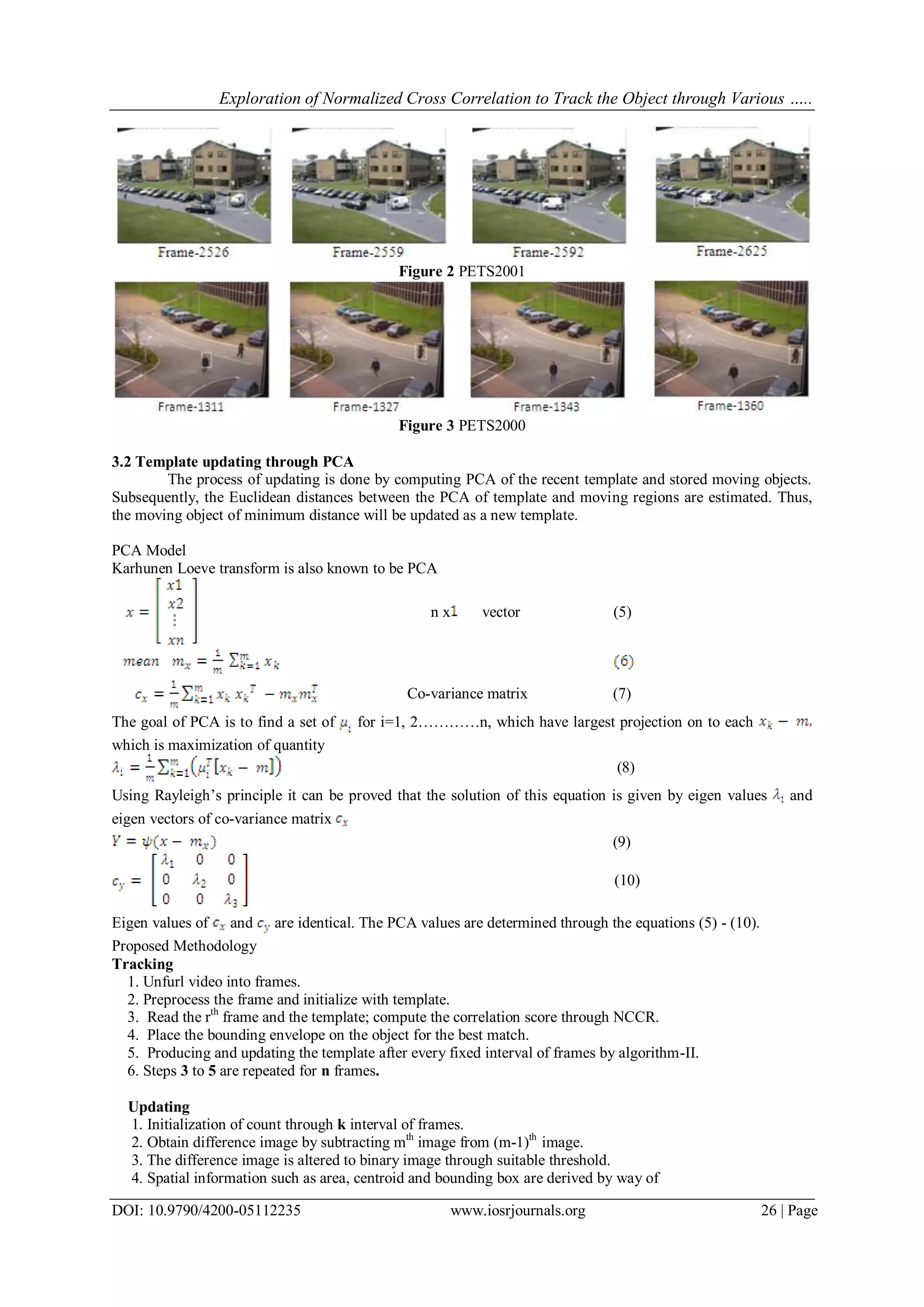 Exploration of Normalized Cross Correlation to Track the Object through Various …..
DOI: 10.9790/4200-05112235 www.iosrjournals.org 26 | Page
Figure 2 PETS2001
Figure 3 PETS2000
3.2 Template updating through PCA
The process of updating is done by computing PCA of the recent template and stored moving objects.
Subsequently, the Euclidean distances between the PCA of template and moving regions are estimated. Thus,
the moving object of minimum distance will be updated as a new template.
PCA Model
Karhunen Loeve transform is also known to be PCA
n x vector (5)
Co-variance matrix (7)
The goal of PCA is to find a set of for i=1, 2…………n, which have largest projection on to each
which is maximization of quantity
(8)
Using Rayleigh’s principle it can be proved that the solution of this equation is given by eigen values and
eigen vectors of co-variance matrix
(9)
(10)
Eigen values of and are identical. The PCA values are determined through the equations (5) - (10).
Proposed Methodology
Tracking
1. Unfurl video into frames.
2. Preprocess the frame and initialize with template.
3. Read the rth
frame and the template; compute the correlation score through NCCR.
4. Place the bounding envelope on the object for the best match.
5. Producing and updating the template after every fixed interval of frames by algorithm-II.
6. Steps 3 to 5 are repeated for n frames.
Updating
1. Initialization of count through k interval of frames.
2. Obtain difference image by subtracting mth
image from (m-1)th
image.
3. The difference image is altered to binary image through suitable threshold.
4. Spatial information such as area, centroid and bounding box are derived by way of
 