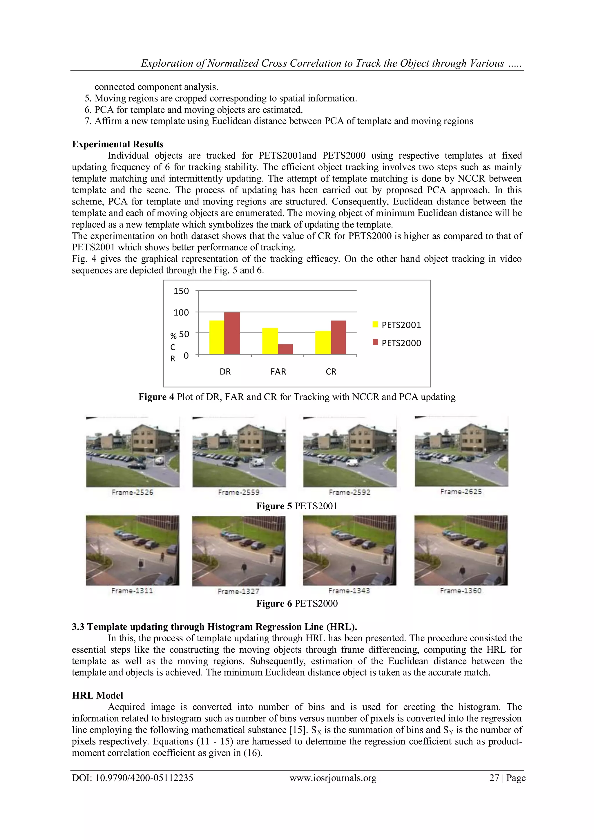 Exploration of Normalized Cross Correlation to Track the Object through Various …..
DOI: 10.9790/4200-05112235 www.iosrjournals.org 27 | Page
connected component analysis.
5. Moving regions are cropped corresponding to spatial information.
6. PCA for template and moving objects are estimated.
7. Affirm a new template using Euclidean distance between PCA of template and moving regions
Experimental Results
Individual objects are tracked for PETS2001and PETS2000 using respective templates at fixed
updating frequency of 6 for tracking stability. The efficient object tracking involves two steps such as mainly
template matching and intermittently updating. The attempt of template matching is done by NCCR between
template and the scene. The process of updating has been carried out by proposed PCA approach. In this
scheme, PCA for template and moving regions are structured. Consequently, Euclidean distance between the
template and each of moving objects are enumerated. The moving object of minimum Euclidean distance will be
replaced as a new template which symbolizes the mark of updating the template.
The experimentation on both dataset shows that the value of CR for PETS2000 is higher as compared to that of
PETS2001 which shows better performance of tracking.
Fig. 4 gives the graphical representation of the tracking efficacy. On the other hand object tracking in video
sequences are depicted through the Fig. 5 and 6.
0
50
100
150
DR FAR CR
PETS2001
PETS2000
%
C
R
Figure 4 Plot of DR, FAR and CR for Tracking with NCCR and PCA updating
Figure 5 PETS2001
Figure 6 PETS2000
3.3 Template updating through Histogram Regression Line (HRL).
In this, the process of template updating through HRL has been presented. The procedure consisted the
essential steps like the constructing the moving objects through frame differencing, computing the HRL for
template as well as the moving regions. Subsequently, estimation of the Euclidean distance between the
template and objects is achieved. The minimum Euclidean distance object is taken as the accurate match.
HRL Model
Acquired image is converted into number of bins and is used for erecting the histogram. The
information related to histogram such as number of bins versus number of pixels is converted into the regression
line employing the following mathematical substance [15]. SX is the summation of bins and SY is the number of
pixels respectively. Equations (11 - 15) are harnessed to determine the regression coefficient such as product-
moment correlation coefficient as given in (16).
 