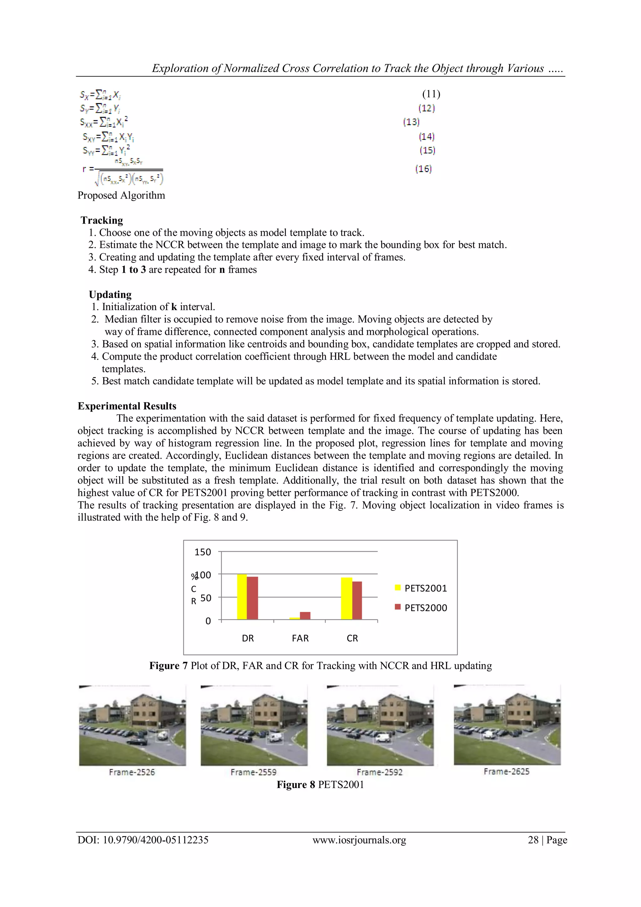 Exploration of Normalized Cross Correlation to Track the Object through Various …..
DOI: 10.9790/4200-05112235 www.iosrjournals.org 28 | Page
(11)
Proposed Algorithm
Tracking
1. Choose one of the moving objects as model template to track.
2. Estimate the NCCR between the template and image to mark the bounding box for best match.
3. Creating and updating the template after every fixed interval of frames.
4. Step 1 to 3 are repeated for n frames
Updating
1. Initialization of k interval.
2. Median filter is occupied to remove noise from the image. Moving objects are detected by
way of frame difference, connected component analysis and morphological operations.
3. Based on spatial information like centroids and bounding box, candidate templates are cropped and stored.
4. Compute the product correlation coefficient through HRL between the model and candidate
templates.
5. Best match candidate template will be updated as model template and its spatial information is stored.
Experimental Results
The experimentation with the said dataset is performed for fixed frequency of template updating. Here,
object tracking is accomplished by NCCR between template and the image. The course of updating has been
achieved by way of histogram regression line. In the proposed plot, regression lines for template and moving
regions are created. Accordingly, Euclidean distances between the template and moving regions are detailed. In
order to update the template, the minimum Euclidean distance is identified and correspondingly the moving
object will be substituted as a fresh template. Additionally, the trial result on both dataset has shown that the
highest value of CR for PETS2001 proving better performance of tracking in contrast with PETS2000.
The results of tracking presentation are displayed in the Fig. 7. Moving object localization in video frames is
illustrated with the help of Fig. 8 and 9.
0
50
100
150
DR FAR CR
PETS2001
PETS2000
%
C
R
Figure 7 Plot of DR, FAR and CR for Tracking with NCCR and HRL updating
Figure 8 PETS2001
 