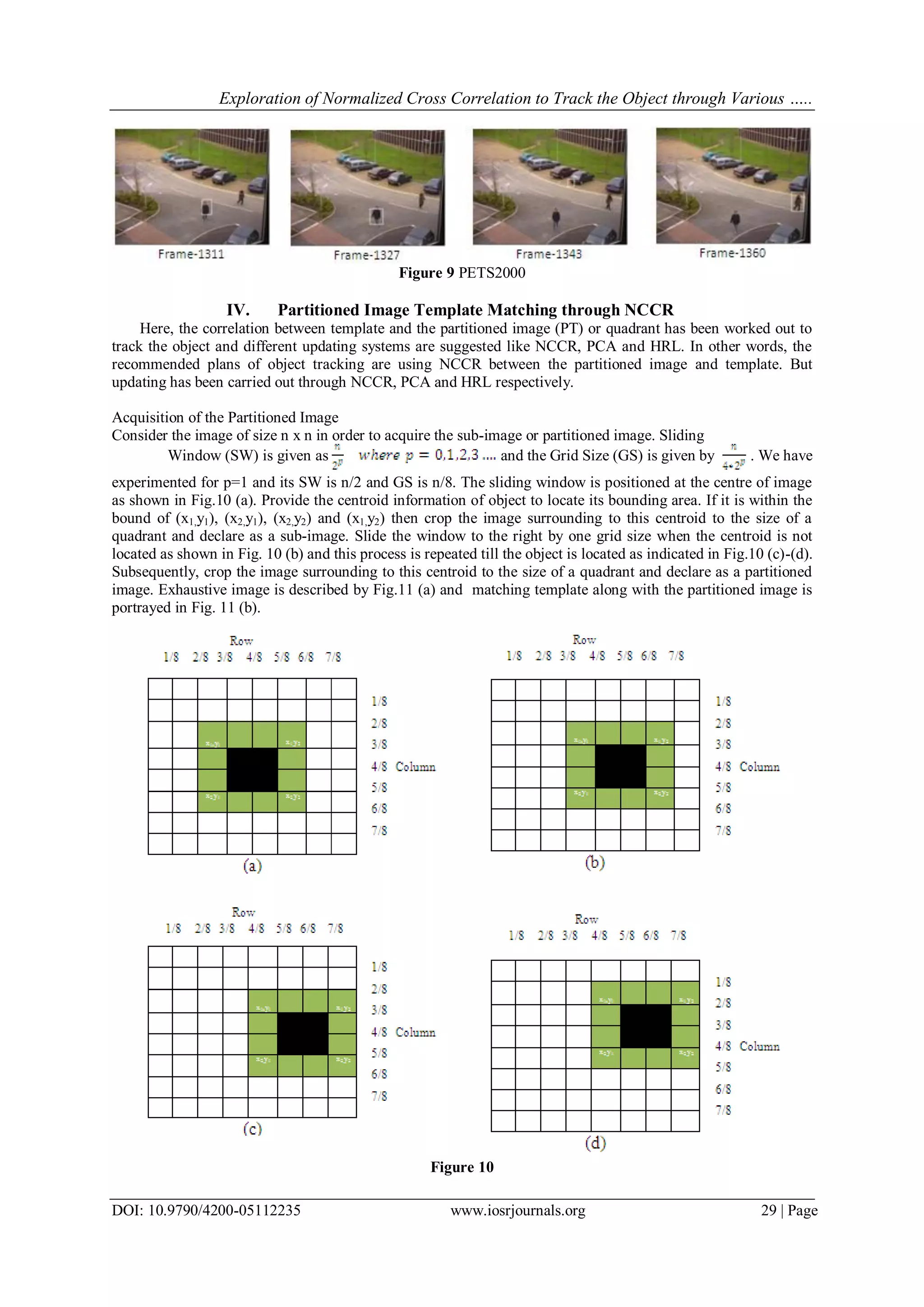 Exploration of Normalized Cross Correlation to Track the Object through Various …..
DOI: 10.9790/4200-05112235 www.iosrjournals.org 29 | Page
Figure 9 PETS2000
IV. Partitioned Image Template Matching through NCCR
Here, the correlation between template and the partitioned image (PT) or quadrant has been worked out to
track the object and different updating systems are suggested like NCCR, PCA and HRL. In other words, the
recommended plans of object tracking are using NCCR between the partitioned image and template. But
updating has been carried out through NCCR, PCA and HRL respectively.
Acquisition of the Partitioned Image
Consider the image of size n x n in order to acquire the sub-image or partitioned image. Sliding
Window (SW) is given as and the Grid Size (GS) is given by . We have
experimented for p=1 and its SW is n/2 and GS is n/8. The sliding window is positioned at the centre of image
as shown in Fig.10 (a). Provide the centroid information of object to locate its bounding area. If it is within the
bound of (x1,y1), (x2,y1), (x2,y2) and (x1,y2) then crop the image surrounding to this centroid to the size of a
quadrant and declare as a sub-image. Slide the window to the right by one grid size when the centroid is not
located as shown in Fig. 10 (b) and this process is repeated till the object is located as indicated in Fig.10 (c)-(d).
Subsequently, crop the image surrounding to this centroid to the size of a quadrant and declare as a partitioned
image. Exhaustive image is described by Fig.11 (a) and matching template along with the partitioned image is
portrayed in Fig. 11 (b).
Figure 10
 