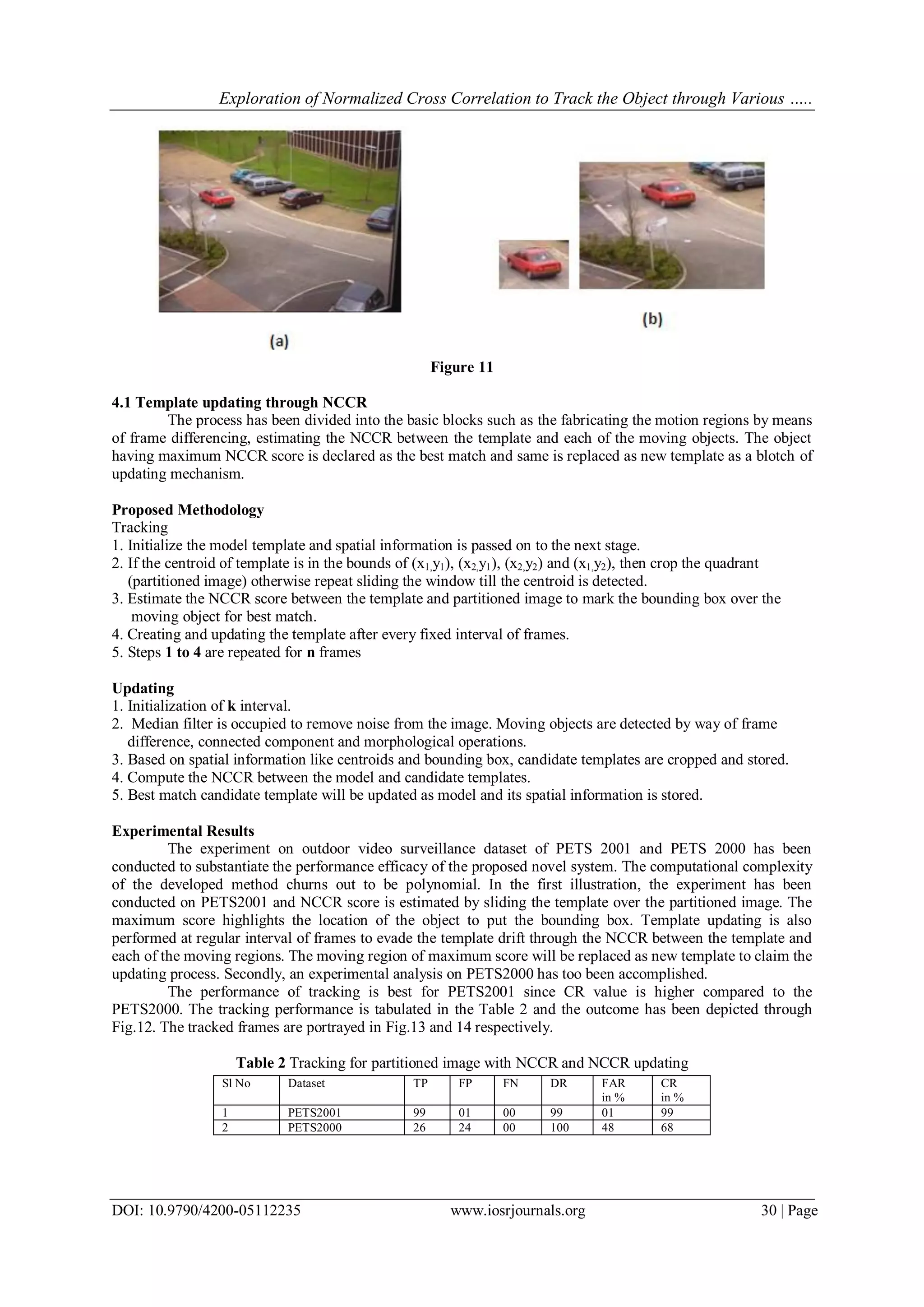 Exploration of Normalized Cross Correlation to Track the Object through Various …..
DOI: 10.9790/4200-05112235 www.iosrjournals.org 30 | Page
Figure 11
4.1 Template updating through NCCR
The process has been divided into the basic blocks such as the fabricating the motion regions by means
of frame differencing, estimating the NCCR between the template and each of the moving objects. The object
having maximum NCCR score is declared as the best match and same is replaced as new template as a blotch of
updating mechanism.
Proposed Methodology
Tracking
1. Initialize the model template and spatial information is passed on to the next stage.
2. If the centroid of template is in the bounds of (x1,y1), (x2,y1), (x2,y2) and (x1,y2), then crop the quadrant
(partitioned image) otherwise repeat sliding the window till the centroid is detected.
3. Estimate the NCCR score between the template and partitioned image to mark the bounding box over the
moving object for best match.
4. Creating and updating the template after every fixed interval of frames.
5. Steps 1 to 4 are repeated for n frames
Updating
1. Initialization of k interval.
2. Median filter is occupied to remove noise from the image. Moving objects are detected by way of frame
difference, connected component and morphological operations.
3. Based on spatial information like centroids and bounding box, candidate templates are cropped and stored.
4. Compute the NCCR between the model and candidate templates.
5. Best match candidate template will be updated as model and its spatial information is stored.
Experimental Results
The experiment on outdoor video surveillance dataset of PETS 2001 and PETS 2000 has been
conducted to substantiate the performance efficacy of the proposed novel system. The computational complexity
of the developed method churns out to be polynomial. In the first illustration, the experiment has been
conducted on PETS2001 and NCCR score is estimated by sliding the template over the partitioned image. The
maximum score highlights the location of the object to put the bounding box. Template updating is also
performed at regular interval of frames to evade the template drift through the NCCR between the template and
each of the moving regions. The moving region of maximum score will be replaced as new template to claim the
updating process. Secondly, an experimental analysis on PETS2000 has too been accomplished.
The performance of tracking is best for PETS2001 since CR value is higher compared to the
PETS2000. The tracking performance is tabulated in the Table 2 and the outcome has been depicted through
Fig.12. The tracked frames are portrayed in Fig.13 and 14 respectively.
Table 2 Tracking for partitioned image with NCCR and NCCR updating
Sl No Dataset TP FP FN DR FAR
in %
CR
in %
1 PETS2001 99 01 00 99 01 99
2 PETS2000 26 24 00 100 48 68
 