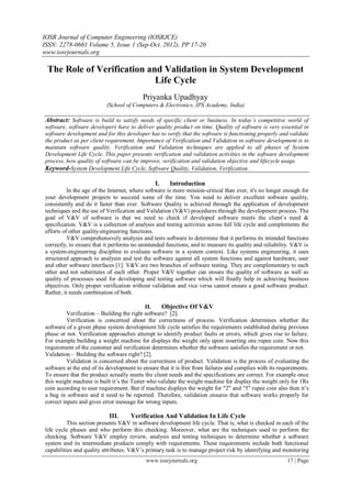 IOSR Journal of Computer Engineering (IOSRJCE)
ISSN: 2278-0661 Volume 5, Issue 1 (Sep-Oct. 2012), PP 17-20
www.iosrjournals.org
www.iosrjournals.org 17 | Page
The Role of Verification and Validation in System Development
Life Cycle
Priyanka Upadhyay
(School of Computers & Electronics, IPS Academy, India)
Abstract: Software is build to satisfy needs of specific client or business. In today’s competitive world of
software, software developers have to deliver quality product on time. Quality of software is very essential in
software development and for this developer has to verify that the software is functioning properly and validate
the product as per client requirement. Importance of Verification and Validation in software development is to
maintain software quality. Verification and Validation techniques are applied to all phases of System
Development Life Cycle. This paper presents verification and validation activities in the software development
process, how quality of software can be improve, verification and validation objective and lifecycle usage.
Keyword-System Development Life Cycle, Software Quality, Validation, Verification.
I. Introduction
In the age of the Internet, where software is more mission-critical than ever, it's no longer enough for
your development projects to succeed some of the time. You need to deliver excellent software quality,
consistently and do it faster than ever. Software Quality is achieved through the application of development
techniques and the use of Verification and Validation (V&V) procedures through the development process. The
goal of V&V of software is that we need to check if developed software meets the client‟s need &
specification. V&V is a collection of analysis and testing activities across full life cycle and complements the
efforts of other quality-engineering functions.
V&V comprehensively analyzes and tests software to determine that it performs its intended functions
correctly, to ensure that it performs no unintended functions, and to measure its quality and reliability. V&V is
a system-engineering discipline to evaluate software in a system context. Like systems engineering, it uses
structured approach to analyzes and test the software against all system functions and against hardware, user
and other software interfaces [1]. V&V are two branches of software testing. They are complementary to each
other and not substitutes of each other. Proper V&V together can ensure the quality of software as well as
quality of processes used for developing and testing software which will finally help in achieving business
objectives. Only proper verification without validation and vice versa cannot ensure a good software product.
Rather, it needs combination of both.
II. Objective Of V&V
Verification – Building the right software? [2].
Verification is concerned about the correctness of process. Verification determines whether the
software of a given phase system development life cycle satisfies the requirements established during previous
phase or not. Verification approaches attempt to identify product faults or errors, which gives rise to failure.
For example building a weight machine for displays the weight only upon inserting one rupee coin. Now this
requirement of the customer and verification determines whether the software satisfies the requirement or not.
Validation – Building the software right? [2].
Validation is concerned about the correctness of product. Validation is the process of evaluating the
software at the end of its development to ensure that it is free from failures and complies with its requirements.
To ensure that the product actually meets the client needs and the specifications are correct. For example once
this weight machine is built it‟s the Tester who validate the weight machine for display the weight only for 1Rs
coin according to user requirement. But if machine displays the weight for "2" and "5" rupee coin also then it‟s
a bug in software and it need to be reported. Therefore, validation ensures that software works properly for
correct inputs and gives error message for wrong inputs.
III. Verification And Validation In Life Cycle
This section presents V&V in software development life cycle. That is, what is checked in each of the
life cycle phases and who perform this checking. Moreover, what are the techniques used to perform the
checking. Software V&V employ review, analysis and testing techniques to determine whether a software
system and its intermediate products comply with requirements. These requirements include both functional
capabilities and quality attributes. V&V‟s primary task is to manage project risk by identifying and monitoring
 