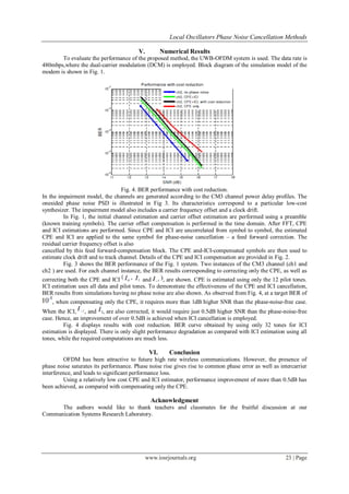 Local Oscillators Phase Noise Cancellation Methods

                                         V.          Numerical Results
       To evaluate the performance of the proposed method, the UWB-OFDM system is used. The data rate is
480mbps,where the dual-carrier modulation (DCM) is employed. Block diagram of the simulation model of the
modem is shown in Fig. 1.




                                   Fig. 4. BER performance with cost reduction.
In the impairment model, the channels are generated according to the CM3 channel power delay profiles. The
onesided phase noise PSD is illustrated in Fig 3. Its characteristics correspond to a particular low-cost
synthesizer. The impairment model also includes a carrier frequency offset and a clock drift.
         In Fig. 1, the initial channel estimation and carrier offset estimation are performed using a preamble
(known training symbols). The carrier offset compensation is performed in the time domain. After FFT, CPE
and ICI estimations are performed. Since CPE and ICI are uncorrelated from symbol to symbol, the estimated
CPE and ICI are applied to the same symbol for phase-noise cancellation – a feed forward correction. The
residual carrier frequency offset is also
cancelled by this feed forward-compensation block. The CPE and-ICI-compensated symbols are then used to
estimate clock drift and to track channel. Details of the CPE and ICI compensation are provided in Fig. 2.
         Fig. 3 shows the BER performance of the Fig. 1 system. Two instances of the CM3 channel (ch1 and
ch2 ) are used. For each channel instance, the BER results corresponding to correcting only the CPE, as well as
correcting both the CPE and ICI             and       , are shown. CPE is estimated using only the 12 pilot tones.
ICI estimation uses all data and pilot tones. To demonstrate the effectiveness of the CPE and ICI cancellation,
BER results from simulations having no phase noise are also shown. As observed from Fig. 4, at a target BER of
     , when compensating only the CPE, it requires more than 1dB higher SNR than the phase-noise-free case.
When the ICI, , and , are also corrected, it would require just 0.5dB higher SNR than the phase-noise-free
case. Hence, an improvement of over 0.5dB is achieved when ICI cancellation is employed.
         Fig. 4 displays results with cost reduction. BER curve obtained by using only 32 tones for ICI
estimation is displayed. There is only slight performance degradation as compared with ICI estimation using all
tones, while the required computations are much less.

                                               VI.      Conclusion
         OFDM has been attractive to future high rate wireless communications. However, the presence of
phase noise saturates its performance. Phase noise rise gives rise to common phase error as well as intercarrier
interference, and leads to significant performance loss.
         Using a relatively low cost CPE and ICI estimator, performance improvement of more than 0.5dB has
been achieved, as compared with compensating only the CPE.

                                                Acknowledgment
      The authors would like to thank teachers and classmates for the fruitful discussion at our
Communication Systems Research Laboratory.




                                              www.iosrjournals.org                                      23 | Page
 