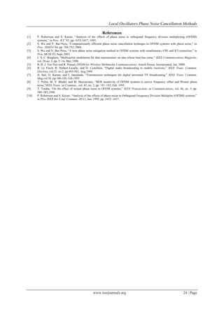 Local Oscillators Phase Noise Cancellation Methods

                                                          References
[1]    P. Robertson and S. Kaiser, “Analysis of the effects of phase noise in orthogonal frequency division multiplexing (OFDM)
       systems,” in Proc. ICC’95, pp. 1652-1657, 1995.
[2]    S. Wu and Y. Bar-Ness, “Computationally efficient phase noise cancellation technique in OFDM systems with phase noise,” in
       Proc. ISSSTA’04, pp. 788-792, 2004.
[3]    S. Wu and Y. Bar-Ness, “A new phase noise mitigation method in OFDM systems with simultaneous CPE and ICI correction,” in
       Proc.MCSS’03, Sept, 2003.
[4]    J. A. C. Bingham, “Multicarrier modulation for data transmission: an idea whose time has come,” IEEE Communications Magazine,
       vol. 28,no. 5, pp. 5–14, May 1990.
[5]    R. D. J. Van Nee and R. Prasad, OFDM for Wireless Multimedia Communications: Artech House, Incorporated, Jan. 2000.
[6]    B. Le Floch, R. Halbert-Lasalle, and D. Castellain, “Digital audio broadcasting to mobile receivers,” IEEE Trans. Commun.
       Electron, vol.35, no.3, pp.493-503, Aug.1989.
[7]    H. Sari, G. Karam, and J. Janclaude, “Transmission techniques for digital terrestrial TV broadcasting,” IEEE Trans. Commun.
       Mag,vol.36, pp.100-109, Feb.1995.
[8]    T. Pollet, M. V. Bladel, and M. Moeneclaey, “BER sensitivity of OFDM systems to carrier frequency offset and Wiener phase
       noise,”IEEE Trans. on Commun., vol. 43, no. 2, pp. 191–193, Feb. 1995.
[9]    T. Tomba, “On the effect of wiener phase noise in OFDM systems,” IEEE Transactions on Communications, vol. 46, no. 5, pp.
       580–583,1998.
[10]   P. Robertson and S. Kaiser, “Analysis of the effects of phase-noise in Orthogonal Frequency Division Multiplex (OFDM) systems,”
       in Proc.IEEE Int. Conf. Commun. (ICC), Jun. 1995, pp. 1652–1657.




                                                   www.iosrjournals.org                                                    24 | Page
 
