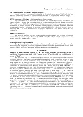 Whey protein products and their combination…
21
2.6. Measurement of serum liver function enzymes:
Hepatic dysfunction was assessed by measuring the elevation in serum levels of ALT, AST, ALP and
TB using commercially available kits. The results were expressed in U/L except TB was expressed in mg/dl.
2.7.Measurements of lipid peroxidation and antioxidants status:
Lipid peroxidation, as an indicator of oxidative stress, was estimated by measuring thiobarbituric acid
reactive substance (TBARS) that sometimes referred to as malondialdehyde (MDA) in hepatic homogenates
following the method of [28]. Reduced glutathione (GSH) concentration in hepatic homogenate was determined
according to the method described by[29]. Superoxide dismutase (SOD) activity was determined in rat liver
homogenate (20%) using a commercial kit according to the method described by[30] this method is based on
the ability of SOD to inhibit the autoxidation of pyrogallol expressed as U/mg protein, nitric oxide (NO)
content[31].
2.8.Statistical analysis:
The degree in variability of results was expressed as means ± standard error of means (SEM). Data
were evaluated by one-way analysis of variance (ANOVA) followed by Tukey’s multiple comparisons test. The
level of significance was accepted at P < 0.05.
2.9.Histopathological examinations:
The specimens from the liver were taken and fixed immediately in 10% neutral buffered formalin,
processed for light microscopy to get (5μm) paraffin sections and stained with: Hematoxylin & Eosin to verify
histological details and Masson’s trichrome staining to demonstrate the collagen fibers.
III. RESULTS:
3.1.Effect of whey proteins product as LAC and β-LG 100mg/kg and200mg/kg versus L-
methionine 40mg/kg concurrently with TAA on serum ALT, AST, ALP and total bilirubin as
shown in "Fig1":
The intoxication with TAA for 8 weeks produced mediocre liver damage characterized by significant
increase in serum ALT and AST activities, compared with the control group. A significant decrease in serum
aminotransferase was observed in all treated groups, compared with the group intoxicated with TAA for 8
weeks. Groups β -LG (50mg/kg) combined with L-methionine 40mg/kg, LAC (200mg/kg), LAC (50mg/kg )
combined with L-methionine 40mg/kg concurrently with TAA showed insignificant change in ALT level as
compared to the normal control group. Although, groups β-LG(100 and 200 mg/kg), LAC (200mg/kg) , L-
methionine 40mg/kg concurrently with TAA significantly decreased ALT level compared with TAA group,
they showed significant difference from normal control group. while in AST test ,all the treated groups showed
no significant difference between each other. Except only group β-LG(100 mg/kg) , LAC (200mg/kg),
concurrently with TAA show slight elevation in AST level, than the other groups. The mediocre liver damage
produced because of TAA-administration for 8 weeks was further reconfirmed by significant elevation in serum
ALP activity and total bilirubin compared with the control group. A significant decrease in serum ALP and TB
was observed in all treated groups, compared with the group intoxicated with TAA for 8 weeks. In ALP test,
group LAC (100 mg/kg) concurrently with TAA showed no significant difference from the normal control
group. However, in the other side the rest of the groups can't reach to the normal value. While, in TB group's β-
LG and LAC (100 mg/kg), LAC (50mg/kg) combined with L-methionine 40mg/kg and L-methionine 40mg/kg
concurrently with TAA showed insignificant changes in TB level as compared to the normal control group.
Although, groups β-LG and LAC (200 mg/kg), β-LG (50mg/kg) combined with L-methionine 40mg/kg
concurrently with TAA significantly decreased TB level compared with TAA group, they showed significant
difference from normal control group.
 