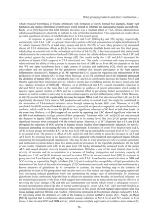 Whey protein products and their combination…
26
which revealed hyperplasia of biliary epithelium with formation of newly formed bile ductules, biliary cyst
formation and intense fibroblastic proliferation which extend to infiltrate the surrounding hepatic parenchyma.
Kadir .,et al [42] Reported that total bilirubin elevation was a resultant effect of TAA chronic administration
which caused hepatocytes disability to perform its role in bilirubin metabolism. This supported our results which
revealed significant elevation of total bilirubin level in TAA-treated group
In response to groups which received β-LG and LAC (100mg/kg and 200 mg/kg), respectively,
concurrently with TAA. LAC is a product from whey protein with high concentration of alpha-lactalbumin (43
%) which represent 20-25% of total whey protein and β-LG (50-55% of total whey protein) [16] attenuated
almost all TAA deleterious effects as β-LG has two intermolecular disulfide bonds and one free thiol group,
which plays an essential role in the antioxidant activities of β-LG [20]. It has been proposed that antioxidants
which maintain the concentration of reduced GSH may restore the cellular defense mechanisms, block LPO and
thus protect against the oxidative tissue damage [43]. Our results verify that LAC and β-LG attenuated the
depletion of hepatic GSH compared to TAA intoxicated rats. This result is consistent with many investigators
who confirmed the ability of whey protein to increase the level of GSH in rats liver [44].this depends on the fact
that WP and alpha lactalbumin have a high content of cysteine and methionine [45], which are important
antioxidants and are necessary for the glutathione synthesis that directly participates in the fight against
inflammatory diseases[18]. Shaheen, et al [46] reported that LAC caused up regulation and enhancement of the
production of more reduced GSH in liver while Mansour, et al [47] confirmed that β-LG treatment attenuated
the depletion of hepatic GSH. It is remarkable that LAC and β-LG significantly decrease the hepatic MDA and
thereby supported their antioxidant activity, which is mostly due to chelating activity for heavy metal ions that
may catalyze formation of ROS[48] . Shaheen .,et al [46]Showed that LAC caused remarkable reduction in
elevated MDA levels on the basis that LAC contributes to synthesis of potent antioxidants which render it
reactive agent against number of ROS and has a potential effect in preventing further accumulation of free
radicals as well as oxidative stress due to its anti-oxidant capacity and anti-inflammatory effect. While Mansour,
et al [47] reported that β-LG significantly decrease the hepatic MDA level. Our data showed that LAC and β-LG
significantly decreased TAA induced NO production and restore its normal level; this might be contributed to
the attenuation of TAA-induced oxidative stress through enhancing hepatic GSH pool. Mansour, et al [47]
concluded that β-LG treatment blocked peroxynitrite, a powerful and potent pro-apoptotic and pro-inflammatory
mediator, which could be the reason for β-LG to exert significant reduction in NO level at both dose levels. In
the same time Shaheen, et al [46] supported our results by reporting that LAC showed significant reduction in
the NO level attributed to its high content of thiol compounds. Treatment with LAC and β-LG not only restored
the decrease in hepatic SOD levels occurred by TAA to its normal level. But also, β-LG groups showed a
significant increase when compared with the control group. Mansour, et al [47] Reported that α-LA and β-LG
abrogated the reduction of SOD activity in hepatic tissues resulted from hepatotoxicity induction, its activity
increased depending on increasing the time of the experiment. Estimation of serum liver function tests (ALT,
AST) in those groups showed that LAC at the dose level 100 mg/kg restored the increased level of ALT enzyme
to its normal level. The protective effect of LAC and β-LG and their ability to resist the elevation in ALT and
AST levels by retaining them in the hepatocytes which appeared with preserved and organized hepatic lobules
concerning the histopathological examination. This may be due to whey proteins are rich in cysteine, glutamate
and methionine (cysteine donor), these two amino acids are precursors to the tripeptide glutathione. On the light
of our results, Treatment with LAC at the dose level 100 mg/kg attenuated the increased levels of the serum
ALP, and caused absolute recovery towards normalization. Bilirubin is one of the most clinical clues to the
severity of necrosis and its accumulation is a measure of binding, conjugation and excretory capacity of
hepatocytes .LAC and β-LG treatment succeed to restore TB to its normal control level [49]. In response to
group received L-methionine (40 mg/kg), concurrently with TAA. L-methionine caused elevation in GSH and
SOD activity as reported by Nagib, Al-Masri. [50, 51] and it reduced the susceptibility of lipid peroxidation by
restoration of the level of free radical scavengers. [52] Corroborated our results and reported that methionine is a
known precursor of glutathione by its conversion to cysteine, the main limiting step to the synthesis of
glutathione in terms of SH-group donor and can also serve as a free radical scavenger by scavenging superoxide
ions, increasing reduced glutathione levels and maintaining the energy state of mitochondria. by increasing
glutathione levels, methionine helps the liver to effectively neutralize toxins besides, its beneficial influence on
the morphological picture of the liver which suggest that methionine act as antioxidants that may be effective in
reversing the toxic changes [53] and this can interpenetrate our results which reveal a subsequent recovery
towards normalization almost like that of normal control group in serum ALT, AST, ALP and total bilirubin as
concerning the histopathological examination hepatocytes of this group showed marked improvement with less
tissue damage and liver fibrosis was resulted , Methionine attenuated all biochemical changes induced by TAA,
by preventing either the depletion of GSH or the binding to protein sulfhdryl groups [54] . Nagib, Al-Masri
[50,51] reported that L-methionine administration caused reduction in MDA level and NO content in liver
tissue, it also elevated GSH and SOD activity, which means complete suppression of oxidative stress induced by
 