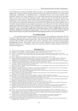 Whey protein products and their combination…
27
TAA and therefore it could prevent hepatic fibrosis occurrence. The complicated pathogenesis of liver fibrosis
suggests that combination therapy may have greater benefits in protecting from incidence of liver fibrosis than
monotherapy; consequently, we hypothesized that a combination between whey protein products and l-
methionine could reverse fibrosis induced by TAA concomitant administration and potentiate the antioxidant
effects of each other .this obviously happened in group which rats were received daily β-LG and LAC ,
respectively, at very low dose 50 mg/kg combined with l-methionine( 40mg/kg) , concurrently with TAA. The
augmentation in their antioxidant activity versus l-methionine group appeared in more than one parameter as in
ALT and NO tests in which they could preserve their normal levels, besides; they have been reached to one of
the highest reduced glutathione levels compared to all groups .on the other side LAC and L-methionine showed
superior antioxidant activity than β-LG and L-methionine and this appeared in more than one parameter like
total bilirubin, ALP, SOD and MDA besides the histopathology which revealed that hepatocytes in LAC and L-
methionine group to great extent resemble those of the control group in most of hepatic lobules. Only mild
fibroblastic proliferation infiltrating the hepatic lobules while in β-LG and L-methionine group the extent of
fibrosis and cell injury were greatly reduced and Portal area appeared normal in most examined sections.
VI. CONCLUSION
Our results demonstrated that administration of LAC , β-LG and L-methionine concurrently with TAA
can protect hepatocytes against oxidative damage which finally lead to hepatic fibrosis induced by TAA this
evidenced by decreased liver marker enzymes (ALT, AST and ALP) ,TB, MDA, NO, increased the antioxidant
enzymes( GSH and SOD). And eventually, WPs and their combination with L-methionine improved hepatic
histopathological picture. These effects could be due to their antioxidant nature, and the potentiating of
antioxidant property due to combination which may include free radical scavenging properties and its anti-
oxidant promoting activity.
REFERENCES
[1]. Pinzani, M. and K. Rombouts, Liver fibrosis: from the bench to clinical targets. Dig Liver Dis, 2004. 36(4): p. 231-42.
[2]. Friedman, S.L., Liver fibrosis -- from bench to bedside. J Hepatol, 2003. 38 Suppl 1: p. S38-53.
[3]. Canbay, A., S. Friedman, and G.J. Gores, Apoptosis: the nexus of liver injury and fibrosis. Hepatology, 2004. 39(2): p. 273-8.
[4]. Sato, M., S. Suzuki, and H. Senoo, Hepatic stellate cells: unique characteristics in cell biology and phenotype. Cell Struct Funct, 2003.
28(2): p. 105-12.
[5]. Poli, G., Pathogenesis of liver fibrosis: role of oxidative stress. Mol Aspects Med, 2000. 21(3): p. 49-98.
[6]. Salguero Palacios R, Roderfeld M, Hemmann S, Rath T, Atanasova S, Tschuschner A, et al., Activation of hepatic stellate cells is
associated with cytokine expression in thioacetamide-induced hepatic fibrosis in mice. Lab Invest, 2008. 88(11): p. 1192-203.
[7]. Yogalakshmi, B., P. Viswanathan, and C.V. Anuradha, Investigation of antioxidant, anti-inflammatory and DNA-protective properties
of eugenol in thioacetamide-induced liver injury in rats. Toxicology, 2010. 268(3): p. 204-12.
[8]. de David C, Rodrigues G, Bona S, Meurer L, Gonzalez-Gallego J, Tunon MJ., Role of quercetin in preventing thioacetamide-induced
liver injury in rats. Toxicol Pathol, 2011. 39(6): p. 949-57.
[9]. Barker, E.A. and E.A. Smuckler, Nonhepatic thioacetamide injury. II. The morphologic features of proximal renal tubular injury. Am J
Pathol, 1974. 74(3): p. 575-90.
[10]. Chilakapati J, Korrapati MC, Hill RA, Warbritton A, Latendresse JR, Mehendale HM., Toxicokinetics and toxicity of thioacetamide
sulfoxide: a metabolite of thioacetamide. Toxicology, 2007. 230(2-3): p. 105-16.
[11]. Ramaiah, S.K., U. Apte, and H.M. Mehendale, Cytochrome P4502E1 induction increases thioacetamide liver injury in diet-restricted
rats. Drug Metab Dispos, 2001. 29(8): p. 1088-95.
[12]. Wang T, Shankar K, Ronis MJ, Mehendale HM., Potentiation of thioacetamide liver injury in diabetic rats is due to induced CYP2E1.
J Pharmacol Exp Ther, 2000. 294(2): p. 473-9.
[13]. McHutchison, J.G. and K. Patel, Future therapy of hepatitis C. Hepatology, 2002. 36(5 Suppl 1): p. S245-52.
[14]. Kruzel ML, Actor JK, Radak Z, Bacsi A, Saavedra-Molina A, Boldogh., Lactoferrin decreases LPS-induced mitochondrial dysfunction
in cultured cells and in animal endotoxemia model. Innate Immun, 2010. 16(2): p. 67-79.
[15]. Ha, E. and M.B. Zemel, Functional properties of whey, whey components, and essential amino acids: mechanisms underlying health
benefits for active people (review). J Nutr Biochem, 2003. 14(5): p. 251-8.
[16]. Marshall, K., Therapeutic applications of whey protein. Altern Med Rev, 2004. 9(2): p. 136-56.
[17]. Kennedy RS, Konok GP, Bounous G, Baruchel S, Lee TD., The use of a whey protein concentrate in the treatment of patients with
metastatic carcinoma: a phase I-II clinical study. Anticancer Res, 1995. 15(6B): p. 2643-9.
[18]. Tseng YM, Lin SK, Hsiao JK, Chen IJ, Lee JH, Wu SH, et al.., Whey protein concentrate promotes the production of glutathione
(GSH) by GSH reductase in the PC12 cell line after acute ethanol exposure. Food Chem Toxicol, 2006. 44(4): p. 574-8.
[19]. Krissansen, G.W., Emerging health properties of whey proteins and their clinical implications. J Am Coll Nutr, 2007. 26(6): p. 713S-
23S.
[20]. Liu, H.C., W.L. Chen, and S.J. Mao, Antioxidant nature of bovine milk beta-lactoglobulin. J Dairy Sci, 2007. 90(2): p. 547-55.
[21]. Xiao R, Carter JA, Linz AL, Ferguson M, Badger TM, Simmen FA., Dietary whey protein lowers serum C-peptide concentration and
duodenal SREBP-1c mRNA abundance, and reduces occurrence of duodenal tumors and colon aberrant crypt foci in azoxymethane-
treated male rats. J Nutr Biochem, 2006. 17(9): p. 626-34.
[22]. Le Maux S, Giblin L, Croguennec T, Bouhallab S, Brodkorb A., beta-Lactoglobulin as a molecular carrier of linoleate:
characterization and effects on intestinal epithelial cells in vitro. J Agric Food Chem, 2012. 60(37): p. 9476-83.
[23]. Rose WC., The nutritive significance of the amino acids. Physiol Rev,1938. 18:109–36.
[24]. Campbell KCM., Therapeutic Use of d-methionine to reduce the toxicity of platinum- containing anti-tumor compounds and other
compounds, 2001. US Patent 6,187,817
 