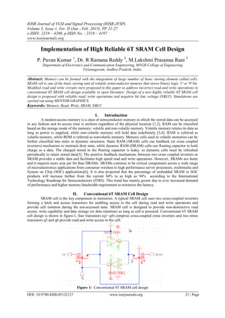 IOSR Journal of VLSI and Signal Processing (IOSR-JVSP)
Volume 5, Issue 1, Ver. II (Jan - Feb. 2015), PP 21-27
e-ISSN: 2319 – 4200, p-ISSN No. : 2319 – 4197
www.iosrjournals.org
DOI: 10.9790/4200-05122127 www.iosrjournals.org 21 | Page
Implementation of High Reliable 6T SRAM Cell Design
P. Pavan Kumar 1
, Dr. R Ramana Reddy 2
, M.Lakshmi Prasanna Rani 3
Department of Electronics and Communication Engineering, MVGR College of Engineering
Vizianagaram, Andhra Pradesh, India.
Abstract: Memory can be formed with the integration of large number of basic storing element called cells.
SRAM cell is one of the basic storing unit of volatile semiconductor memory that stores binary logic '1' or '0' bit.
Modified read and write circuits were proposed in this paper to address incorrect read and write operations in
conventional 6T SRAM cell design available in open literature. Design of a new highly reliable 6T SRAM cell
design is proposed with reliable read, write operations and negative bit line voltage (NBLV). Simulations are
carried out using MENTOR GRAPHICS.
Keywords: Memory, Read, Write, SRAM, NBLV.
I. Introduction
A random-access memory is a class of semiconductor memory in which the stored data can be accessed
in any fashion and its access time is uniform regardless of the physical location [1,2]. RAM can be classified
based on the storage mode of the memory: volatile and non-volatile memory. Volatile memory retains its data as
long as power is supplied, while non-volatile memory will hold data indefinitely [3,4]. RAM is referred as
volatile memory, while ROM is referred as nonvolatile memory. Memory cells used in volatile memories can be
further classified into static or dynamic structures. Static RAM (SRAM) cells use feedback (or cross coupled
inverters) mechanism to maintain their state, while dynamic RAM (DRAM) cells use floating capacitor to hold
charge as a data. The charged stored in the floating capacitor is leaky, so dynamic cells must be refreshed
periodically to retain stored data[5]. The positive feedback mechanism, between two cross coupled inverters in
SRAM provides a stable data and facilitates high speed read and write operations. However, SRAMs are faster
and it requires more area per bit than DRAMs. SRAMs continue to be critical components across a wide range
of microelectronics applications from consumer wireless to high performance server processors, multimedia and
System on Chip (SOC) applications[6]. It is also projected that the percentage of embedded SRAM in SOC
products will increase further from the current 84% to as high as 94% according to the International
Technology Roadmap for Semiconductors (ITRS). This trend has mainly grown due to ever increased demand
of performance and higher memory bandwidth requirement to minimize the latency.
II. Conventional 6T SRAM Cell Design
SRAM cell is the key component in memories. A typical SRAM cell uses two cross-coupled inverters
forming a latch and access transistors for enabling access to the cell during read and write operations and
provide cell isolation during the not-accessed state. SRAM cell is designed to provide non-destructive read
access, write capability and data storage (or data retention) as long as cell is powered. Conventional 6T SRAM
cell design is shown in figure-1, four transistors (q1−q4) comprise cross-coupled cmos inverters and two nmos
transistors q5 and q6 provide read and write access to the cell.
Figure 1: Conventional 6T SRAM cell design
 