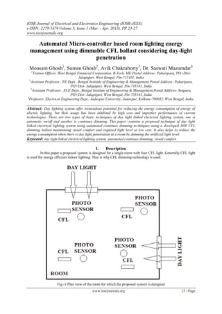 IOSR Journal of Electrical and Electronics Engineering (IOSR-JEEE)
e-ISSN: 2278-1676 Volume 5, Issue 1 (Mar. - Apr. 2013), PP 23-27
www.iosrjournals.org

    Automated Micro-controller based room lighting energy
  management using dimmable CFL ballast considering day-light
                        penetration
 Mousam Ghosh1, Suman Ghosh2, Avik Chakraborty3, Dr. Saswati Mazumdar4
  1
      Trainee Officer, West Bengal Financial Corporation. B-Tech, ME,Postal Address- Paharipara, PO+Dist-
                                    Jalapiguri, West Bengal, Pin-735101, India
  2
    Assistant Professor , EE Dept., Bengal Institute of Engineering & Management,Postal Address- Paharipara,
                               PO+Dist- Jalapiguri, West Bengal, Pin-735101, India
    3
      Assistant Professor , ECE Dept., Bengal Institute of Engineering & Management,Postal Address- Senpara,
                               PO+Dist- Jalapiguri, West Bengal, Pin-735101, India
4
  Professor, Electrical Engineering Dept., Jadavpur University, Jadavpur, Kolkata-700032, West Bengal, India.

Abstract: Day lighting system offer tremendous potential for reducing the energy consumption of energy of
electric lighting, but their usage has been inhibited by high cost and imperfect performance of current
technologies. There are two types of basic techniques of day light linked electrical lighting system, one is
automatic on/off and another is continues dimming. This paper contains a proposed technique of day light
linked electrical lighting system using automated continues dimming techniques using a developed 36W CFL
dimming ballast maintaining visual comfort and required light level at low cost. It also helps to reduce the
energy consumption when there is day light penetration in a room by dimming the artificial light level.
Keyword: day light linked electrical lighting system, automated continues dimming, visual comfort.

                                             I.     Description
          In this paper a proposed system is designed for a single room with four CFL light. Generally CFL light
is used for energy efficient indoor lighting. That is why CFL dimming technology is used.




                    Fig.-1 Plan view of the room for which the proposed system is designed
                                           www.iosrjournals.org                                       23 | Page
 