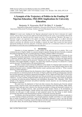 IOSR Journal of Research & Method in Education (IOSR-JRME)
e-ISSN: 2320–7388,p-ISSN: 2320–737X Volume 5, Issue 1 Ver. III (Jan - Feb. 2015), PP 23-28
www.iosrjournals.org
DOI: 10.9790/7388-05132328 www.iosrjournals.org 23 | Page
A Synopsis of the Trajectory of Politics in the Funding Of
Nigerian Education, 1962-2010: Implications for University
Education.
Benjamin. N. Nyewusira, Ph.D1
Dr (Mrs) T. A Jamabo 2
Department of Educational Foundations, University of Port Harcourt, Port Harcourt.
Department of Educational Psychology, Guidance & Counselling Ignatius Ajuru University of Education, Port
Harcourt.
Abstract: In recent years, funding for the Nigerian educational system has been in discourse for sundry
reasons, chief of which is the quest for sufficient and stable funding for the system, as poor funding which hit the
universities under the Nigerian jack-boot regimes has been a recurring decimal. Therefore, this paper is a
historical synopsis cum appraisal of the pattern of funding for education, mostly as it affects university
education, under an emerging democracy. The paper summits that lack of political will and government’s
refusal to prioritise the education sector for funding is remotely the major bane towards the much desired
appropriate funding for university education. It therefore advocates for a revolutionary mind-set in order for
government to correct the errors in funding university education.
I. Introduction
Education is of great importance to many nations of the earth that see it as priority. This is not
evidently the case in Nigeria. Indeed, in a sarcastic attempt to typically illustrate the level of priority or attention
that political leadership may have accorded education in Nigeria, Udoidem (2006:55-56) intoned:
When Mr. Tony Blair, the former Prime Minister of Britain was campaigning for re-election, he was
asked what his hierarchy of priorities would be and he said: Priority 1: Education, Priority 2: Education, Priority
3: Education. Similarly, Bill Clinton, a one time President of the United States of America was asked what his
priority would be if re-elected, and he answered “Education all the way”. When Chief Olusegun Obasanjo, the
President of the Federal Republic of Nigeria, was asked what would be his priority if re-elected for a second
term he answered:“The preservation of the nascent democracy”.
The above scenario clearly showed the difference in the attitude of a Nigerian leader towards his value
and priority for education when compared to the esteemed value the two other political leaders had for their
national educational systems. Udoidem (2006) therefore issued a pertinent poser and that is: “What is nascent
democracy without education”?
What can also be deduced from this illustration is that in Nigeria the contemporary political leader does
not see education as a foremost priority for the nation. In Nigeria, politicians and the governments they represent
have not been genuinely committed to educational development. In fact, Akpan and Undie (2007:79) were more
rounded when they said that “both the Federal and some State governments do not accord education the priority
it deserves.” As such, a number of Nigerian leaders only pay lip service to education. They mostly use education
as instrument for achieving political legitimacy and consolidation (Kosemani, 1995; Abernethy, 1969). These
attitudes of the Nigerian government and political leadership towards education can only handicap genuine
development of education.
But much more, the deployment of fiscal and other resources that education gets from the national
purse is usually a function of the vision and political will of the leadership of the State (Paulley, 2009). Indeed,
education never really gets what it deserves, but what the government is willing and interested to allocate to it
(Nwagwu, 2003). In Nigeria however, when government usually declares interest in the development of
education, through political pledges, it hardly marches such interest with the requisite financial resources. This
therefore not only goes to make nonsense of such purported interest but also brings to doubt whether
government does find the much desired political will that is required for powering education.
Nevertheless, given that government‟s influence on education and university education in particular is
so critical and that in Nigeria government is the principle proprietor of public universities, it is only important
that its mould of funding the universities ought to be affirmatively fashioned in such a way that the basic
objectives of excellence in teaching, research development and other goals associated with university education
do not suffer. Hence, the need for proper funding in the university system.
 