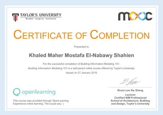 CERTIFICATE OF COMPLETION
Presented to
Khaled Maher Mostafa El-Nabawy Shahien
For the successful completion of Building Information Modeling 101.
Building Information Modeling 101 is a self-paced online course offered by Taylor's University.
Issued on 27 January 2016
This course was provided through OpenLearning
Experience online learning. The social way :)
Bruce Lee Xia Sheng
Lecturer
Certified BIM Professional
School of Architecture, Building
and Design, Taylor’s University
 