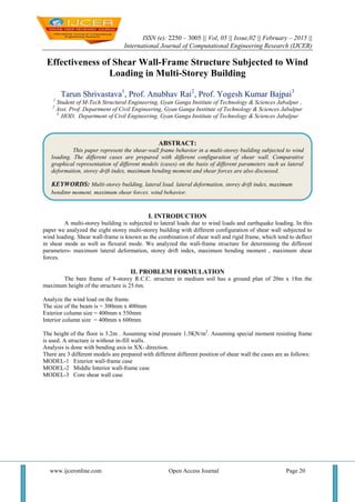 ISSN (e): 2250 – 3005 || Vol, 05 || Issue,02 || February – 2015 ||
International Journal of Computational Engineering Research (IJCER)
www.ijceronline.com Open Access Journal Page 20
Effectiveness of Shear Wall-Frame Structure Subjected to Wind
Loading in Multi-Storey Building
Tarun Shrivastava1
, Prof. Anubhav Rai2
, Prof. Yogesh Kumar Bajpai3
1
Student of M-Tech Structural Engineering, Gyan Ganga Institute of Technology & Sciences Jabalpur ,
2
Asst. Prof. Department of Civil Engineering, Gyan Ganga Institute of Technology & Sciences Jabalpur
3.
HOD, Department of Civil Engineering, Gyan Ganga Institute of Technology & Sciences Jabalpur
I. INTRODUCTION
A multi-storey building is subjected to lateral loads due to wind loads and earthquake loading. In this
paper we analyzed the eight storey multi-storey building with different configuration of shear wall subjected to
wind loading. Shear wall-frame is known as the combination of shear wall and rigid frame, which tend to deflect
in shear mode as well as flexural mode. We analyzed the wall-frame structure for determining the different
parameters- maximum lateral deformation, storey drift index, maximum bending moment , maximum shear
forces.
II. PROBLEM FORMULATION
The bare frame of 8-storey R.C.C. structure in medium soil has a ground plan of 20m x 18m the
maximum height of the structure is 25.6m.
Analyze the wind load on the frame.
The size of the beam is = 300mm x 400mm
Exterior column size = 400mm x 550mm
Interior column size = 400mm x 600mm
The height of the floor is 3.2m . Assuming wind pressure 1.5KN/m2
. Assuming special moment resisting frame
is used. A structure is without in-fill walls.
Analysis is done with bending axis in XX- direction.
There are 3 different models are prepared with different different position of shear wall the cases are as follows:
MODEL-1 Exterior wall-frame case
MODEL-2 Middle Interior wall-frame case
MODEL-3 Core shear wall case
ABSTRACT:
This paper represent the shear-wall frame behavior in a multi-storey building subjected to wind
loading. The different cases are prepared with different configuration of shear wall. Comparative
graphical representation of different models (cases) on the basis of different parameters such as lateral
deformation, storey drift index, maximum bending moment and shear forces are also discussed.
KEYWORDS: Multi-storey building, lateral load. lateral deformation, storey drift index, maximum
bending moment, maximum shear forces, wind behavior.
 