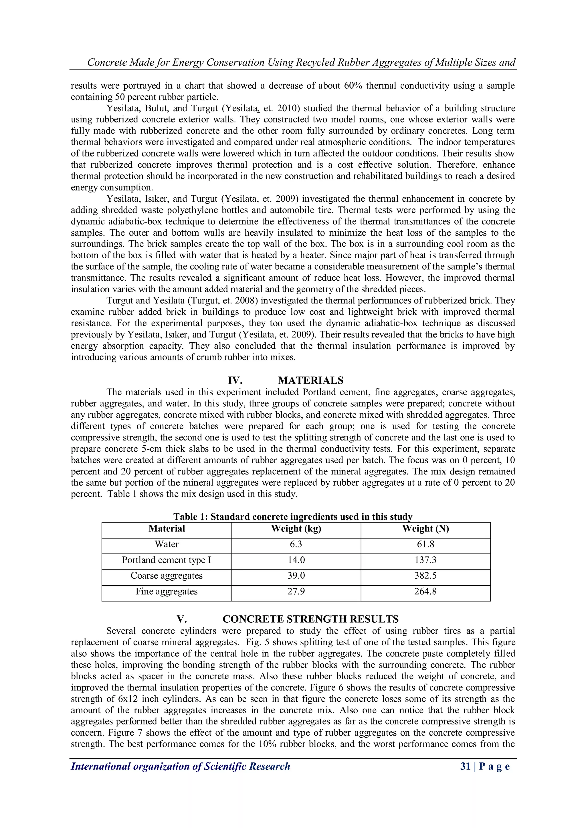 Concrete Made for Energy Conservation Using Recycled Rubber Aggregates of Multiple Sizes and
International organization of Scientific Research 31 | P a g e
results were portrayed in a chart that showed a decrease of about 60% thermal conductivity using a sample
containing 50 percent rubber particle.
Yesilata, Bulut, and Turgut (Yesilata, et. 2010) studied the thermal behavior of a building structure
using rubberized concrete exterior walls. They constructed two model rooms, one whose exterior walls were
fully made with rubberized concrete and the other room fully surrounded by ordinary concretes. Long term
thermal behaviors were investigated and compared under real atmospheric conditions. The indoor temperatures
of the rubberized concrete walls were lowered which in turn affected the outdoor conditions. Their results show
that rubberized concrete improves thermal protection and is a cost effective solution. Therefore, enhance
thermal protection should be incorporated in the new construction and rehabilitated buildings to reach a desired
energy consumption.
Yesilata, Isıker, and Turgut (Yesilata, et. 2009) investigated the thermal enhancement in concrete by
adding shredded waste polyethylene bottles and automobile tire. Thermal tests were performed by using the
dynamic adiabatic-box technique to determine the effectiveness of the thermal transmittances of the concrete
samples. The outer and bottom walls are heavily insulated to minimize the heat loss of the samples to the
surroundings. The brick samples create the top wall of the box. The box is in a surrounding cool room as the
bottom of the box is filled with water that is heated by a heater. Since major part of heat is transferred through
the surface of the sample, the cooling rate of water became a considerable measurement of the sample’s thermal
transmittance. The results revealed a significant amount of reduce heat loss. However, the improved thermal
insulation varies with the amount added material and the geometry of the shredded pieces.
Turgut and Yesilata (Turgut, et. 2008) investigated the thermal performances of rubberized brick. They
examine rubber added brick in buildings to produce low cost and lightweight brick with improved thermal
resistance. For the experimental purposes, they too used the dynamic adiabatic-box technique as discussed
previously by Yesilata, Isıker, and Turgut (Yesilata, et. 2009). Their results revealed that the bricks to have high
energy absorption capacity. They also concluded that the thermal insulation performance is improved by
introducing various amounts of crumb rubber into mixes.
IV. MATERIALS
The materials used in this experiment included Portland cement, fine aggregates, coarse aggregates,
rubber aggregates, and water. In this study, three groups of concrete samples were prepared; concrete without
any rubber aggregates, concrete mixed with rubber blocks, and concrete mixed with shredded aggregates. Three
different types of concrete batches were prepared for each group; one is used for testing the concrete
compressive strength, the second one is used to test the splitting strength of concrete and the last one is used to
prepare concrete 5-cm thick slabs to be used in the thermal conductivity tests. For this experiment, separate
batches were created at different amounts of rubber aggregates used per batch. The focus was on 0 percent, 10
percent and 20 percent of rubber aggregates replacement of the mineral aggregates. The mix design remained
the same but portion of the mineral aggregates were replaced by rubber aggregates at a rate of 0 percent to 20
percent. Table 1 shows the mix design used in this study.
Table 1: Standard concrete ingredients used in this study
Material Weight (kg) Weight (N)
Water 6.3 61.8
Portland cement type I 14.0 137.3
Coarse aggregates 39.0 382.5
Fine aggregates 27.9 264.8
V. CONCRETE STRENGTH RESULTS
Several concrete cylinders were prepared to study the effect of using rubber tires as a partial
replacement of coarse mineral aggregates. Fig. 5 shows splitting test of one of the tested samples. This figure
also shows the importance of the central hole in the rubber aggregates. The concrete paste completely filled
these holes, improving the bonding strength of the rubber blocks with the surrounding concrete. The rubber
blocks acted as spacer in the concrete mass. Also these rubber blocks reduced the weight of concrete, and
improved the thermal insulation properties of the concrete. Figure 6 shows the results of concrete compressive
strength of 6x12 inch cylinders. As can be seen in that figure the concrete loses some of its strength as the
amount of the rubber aggregates increases in the concrete mix. Also one can notice that the rubber block
aggregates performed better than the shredded rubber aggregates as far as the concrete compressive strength is
concern. Figure 7 shows the effect of the amount and type of rubber aggregates on the concrete compressive
strength. The best performance comes for the 10% rubber blocks, and the worst performance comes from the
 