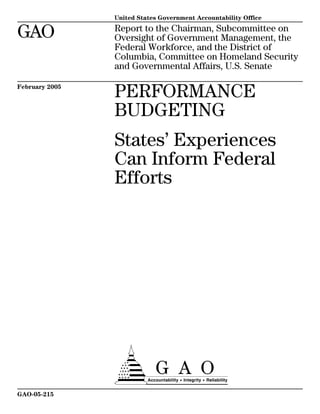 United States Government Accountability Office

GAO             Report to the Chairman, Subcommittee on
                Oversight of Government Management, the
                Federal Workforce, and the District of
                Columbia, Committee on Homeland Security
                and Governmental Affairs, U.S. Senate


                PERFORMANCE
February 2005



                BUDGETING
                States’ Experiences
                Can Inform Federal
                Efforts




                a
GAO-05-215
 