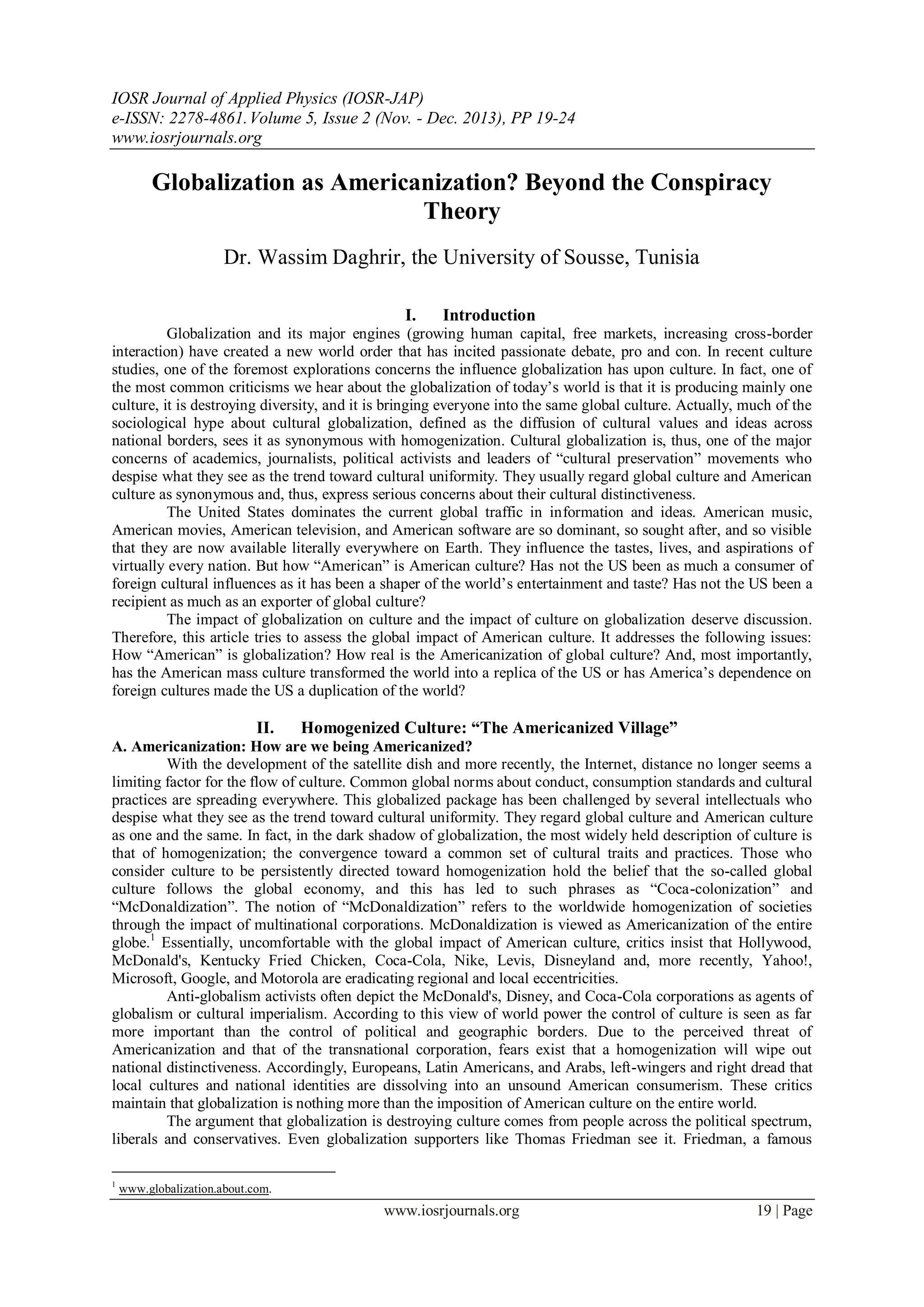 IOSR Journal of Applied Physics (IOSR-JAP)
e-ISSN: 2278-4861.Volume 5, Issue 2 (Nov. - Dec. 2013), PP 19-24
www.iosrjournals.org
www.iosrjournals.org 19 | Page
Globalization as Americanization? Beyond the Conspiracy
Theory
Dr. Wassim Daghrir, the University of Sousse, Tunisia
I. Introduction
Globalization and its major engines (growing human capital, free markets, increasing cross-border
interaction) have created a new world order that has incited passionate debate, pro and con. In recent culture
studies, one of the foremost explorations concerns the influence globalization has upon culture. In fact, one of
the most common criticisms we hear about the globalization of today‟s world is that it is producing mainly one
culture, it is destroying diversity, and it is bringing everyone into the same global culture. Actually, much of the
sociological hype about cultural globalization, defined as the diffusion of cultural values and ideas across
national borders, sees it as synonymous with homogenization. Cultural globalization is, thus, one of the major
concerns of academics, journalists, political activists and leaders of “cultural preservation” movements who
despise what they see as the trend toward cultural uniformity. They usually regard global culture and American
culture as synonymous and, thus, express serious concerns about their cultural distinctiveness.
The United States dominates the current global traffic in information and ideas. American music,
American movies, American television, and American software are so dominant, so sought after, and so visible
that they are now available literally everywhere on Earth. They influence the tastes, lives, and aspirations of
virtually every nation. But how “American” is American culture? Has not the US been as much a consumer of
foreign cultural influences as it has been a shaper of the world‟s entertainment and taste? Has not the US been a
recipient as much as an exporter of global culture?
The impact of globalization on culture and the impact of culture on globalization deserve discussion.
Therefore, this article tries to assess the global impact of American culture. It addresses the following issues:
How “American” is globalization? How real is the Americanization of global culture? And, most importantly,
has the American mass culture transformed the world into a replica of the US or has America‟s dependence on
foreign cultures made the US a duplication of the world?
II. Homogenized Culture: “The Americanized Village”
A. Americanization: How are we being Americanized?
With the development of the satellite dish and more recently, the Internet, distance no longer seems a
limiting factor for the flow of culture. Common global norms about conduct, consumption standards and cultural
practices are spreading everywhere. This globalized package has been challenged by several intellectuals who
despise what they see as the trend toward cultural uniformity. They regard global culture and American culture
as one and the same. In fact, in the dark shadow of globalization, the most widely held description of culture is
that of homogenization; the convergence toward a common set of cultural traits and practices. Those who
consider culture to be persistently directed toward homogenization hold the belief that the so-called global
culture follows the global economy, and this has led to such phrases as “Coca-colonization” and
“McDonaldization”. The notion of “McDonaldization” refers to the worldwide homogenization of societies
through the impact of multinational corporations. McDonaldization is viewed as Americanization of the entire
globe.1
Essentially, uncomfortable with the global impact of American culture, critics insist that Hollywood,
McDonald's, Kentucky Fried Chicken, Coca-Cola, Nike, Levis, Disneyland and, more recently, Yahoo!,
Microsoft, Google, and Motorola are eradicating regional and local eccentricities.
Anti-globalism activists often depict the McDonald's, Disney, and Coca-Cola corporations as agents of
globalism or cultural imperialism. According to this view of world power the control of culture is seen as far
more important than the control of political and geographic borders. Due to the perceived threat of
Americanization and that of the transnational corporation, fears exist that a homogenization will wipe out
national distinctiveness. Accordingly, Europeans, Latin Americans, and Arabs, left-wingers and right dread that
local cultures and national identities are dissolving into an unsound American consumerism. These critics
maintain that globalization is nothing more than the imposition of American culture on the entire world.
The argument that globalization is destroying culture comes from people across the political spectrum,
liberals and conservatives. Even globalization supporters like Thomas Friedman see it. Friedman, a famous
1
www.globalization.about.com.
 