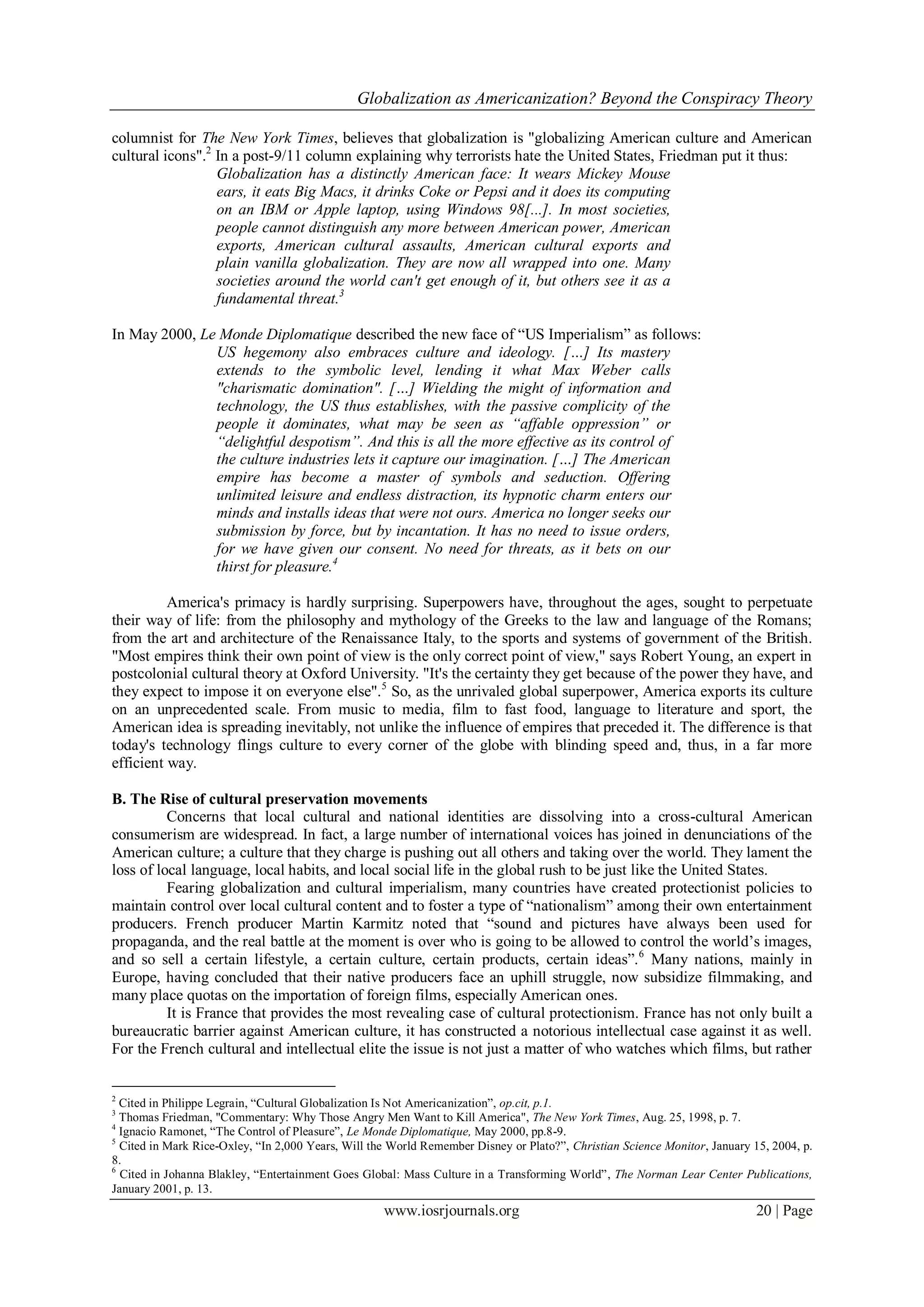 Globalization as Americanization? Beyond the Conspiracy Theory
www.iosrjournals.org 20 | Page
columnist for The New York Times, believes that globalization is "globalizing American culture and American
cultural icons".2
In a post-9/11 column explaining why terrorists hate the United States, Friedman put it thus:
Globalization has a distinctly American face: It wears Mickey Mouse
ears, it eats Big Macs, it drinks Coke or Pepsi and it does its computing
on an IBM or Apple laptop, using Windows 98[...]. In most societies,
people cannot distinguish any more between American power, American
exports, American cultural assaults, American cultural exports and
plain vanilla globalization. They are now all wrapped into one. Many
societies around the world can't get enough of it, but others see it as a
fundamental threat.3
In May 2000, Le Monde Diplomatique described the new face of “US Imperialism” as follows:
US hegemony also embraces culture and ideology. […] Its mastery
extends to the symbolic level, lending it what Max Weber calls
"charismatic domination". […] Wielding the might of information and
technology, the US thus establishes, with the passive complicity of the
people it dominates, what may be seen as “affable oppression” or
“delightful despotism”. And this is all the more effective as its control of
the culture industries lets it capture our imagination. […] The American
empire has become a master of symbols and seduction. Offering
unlimited leisure and endless distraction, its hypnotic charm enters our
minds and installs ideas that were not ours. America no longer seeks our
submission by force, but by incantation. It has no need to issue orders,
for we have given our consent. No need for threats, as it bets on our
thirst for pleasure.4
America's primacy is hardly surprising. Superpowers have, throughout the ages, sought to perpetuate
their way of life: from the philosophy and mythology of the Greeks to the law and language of the Romans;
from the art and architecture of the Renaissance Italy, to the sports and systems of government of the British.
"Most empires think their own point of view is the only correct point of view," says Robert Young, an expert in
postcolonial cultural theory at Oxford University. "It's the certainty they get because of the power they have, and
they expect to impose it on everyone else".5
So, as the unrivaled global superpower, America exports its culture
on an unprecedented scale. From music to media, film to fast food, language to literature and sport, the
American idea is spreading inevitably, not unlike the influence of empires that preceded it. The difference is that
today's technology flings culture to every corner of the globe with blinding speed and, thus, in a far more
efficient way.
B. The Rise of cultural preservation movements
Concerns that local cultural and national identities are dissolving into a cross-cultural American
consumerism are widespread. In fact, a large number of international voices has joined in denunciations of the
American culture; a culture that they charge is pushing out all others and taking over the world. They lament the
loss of local language, local habits, and local social life in the global rush to be just like the United States.
Fearing globalization and cultural imperialism, many countries have created protectionist policies to
maintain control over local cultural content and to foster a type of “nationalism” among their own entertainment
producers. French producer Martin Karmitz noted that “sound and pictures have always been used for
propaganda, and the real battle at the moment is over who is going to be allowed to control the world‟s images,
and so sell a certain lifestyle, a certain culture, certain products, certain ideas”.6
Many nations, mainly in
Europe, having concluded that their native producers face an uphill struggle, now subsidize filmmaking, and
many place quotas on the importation of foreign films, especially American ones.
It is France that provides the most revealing case of cultural protectionism. France has not only built a
bureaucratic barrier against American culture, it has constructed a notorious intellectual case against it as well.
For the French cultural and intellectual elite the issue is not just a matter of who watches which films, but rather
2
Cited in Philippe Legrain, “Cultural Globalization Is Not Americanization”, op.cit, p.1.
3
Thomas Friedman, "Commentary: Why Those Angry Men Want to Kill America", The New York Times, Aug. 25, 1998, p. 7.
4
Ignacio Ramonet, “The Control of Pleasure”, Le Monde Diplomatique, May 2000, pp.8-9.
5
Cited in Mark Rice-Oxley, “In 2,000 Years, Will the World Remember Disney or Plato?”, Christian Science Monitor, January 15, 2004, p.
8.
6
Cited in Johanna Blakley, “Entertainment Goes Global: Mass Culture in a Transforming World”, The Norman Lear Center Publications,
January 2001, p. 13.
 