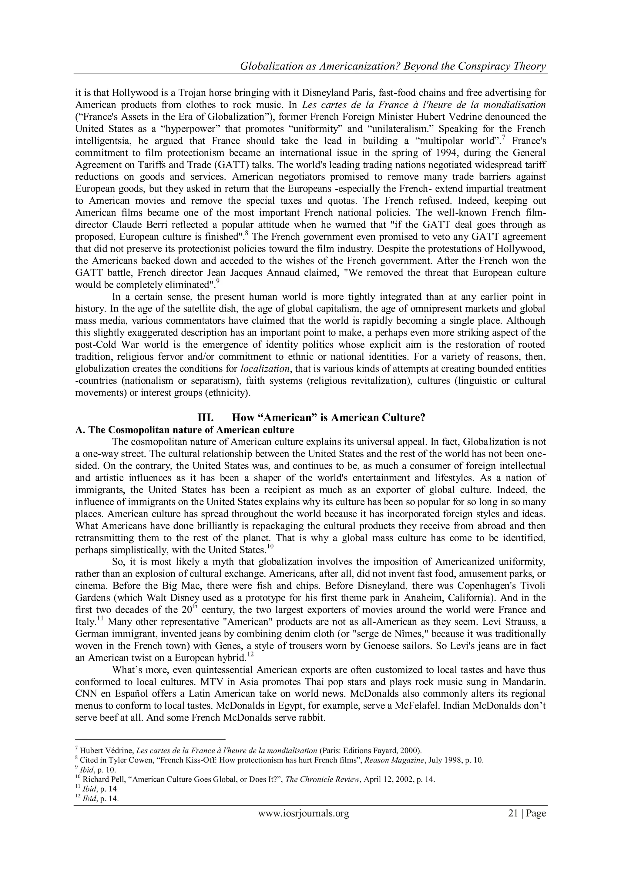 Globalization as Americanization? Beyond the Conspiracy Theory
www.iosrjournals.org 21 | Page
it is that Hollywood is a Trojan horse bringing with it Disneyland Paris, fast-food chains and free advertising for
American products from clothes to rock music. In Les cartes de la France à l'heure de la mondialisation
(“France's Assets in the Era of Globalization”), former French Foreign Minister Hubert Vedrine denounced the
United States as a “hyperpower” that promotes “uniformity” and “unilateralism.” Speaking for the French
intelligentsia, he argued that France should take the lead in building a “multipolar world”.7
France's
commitment to film protectionism became an international issue in the spring of 1994, during the General
Agreement on Tariffs and Trade (GATT) talks. The world's leading trading nations negotiated widespread tariff
reductions on goods and services. American negotiators promised to remove many trade barriers against
European goods, but they asked in return that the Europeans -especially the French- extend impartial treatment
to American movies and remove the special taxes and quotas. The French refused. Indeed, keeping out
American films became one of the most important French national policies. The well-known French film-
director Claude Berri reflected a popular attitude when he warned that "if the GATT deal goes through as
proposed, European culture is finished".8
The French government even promised to veto any GATT agreement
that did not preserve its protectionist policies toward the film industry. Despite the protestations of Hollywood,
the Americans backed down and acceded to the wishes of the French government. After the French won the
GATT battle, French director Jean Jacques Annaud claimed, "We removed the threat that European culture
would be completely eliminated".9
In a certain sense, the present human world is more tightly integrated than at any earlier point in
history. In the age of the satellite dish, the age of global capitalism, the age of omnipresent markets and global
mass media, various commentators have claimed that the world is rapidly becoming a single place. Although
this slightly exaggerated description has an important point to make, a perhaps even more striking aspect of the
post-Cold War world is the emergence of identity politics whose explicit aim is the restoration of rooted
tradition, religious fervor and/or commitment to ethnic or national identities. For a variety of reasons, then,
globalization creates the conditions for localization, that is various kinds of attempts at creating bounded entities
-countries (nationalism or separatism), faith systems (religious revitalization), cultures (linguistic or cultural
movements) or interest groups (ethnicity).
III. How “American” is American Culture?
A. The Cosmopolitan nature of American culture
The cosmopolitan nature of American culture explains its universal appeal. In fact, Globalization is not
a one-way street. The cultural relationship between the United States and the rest of the world has not been one-
sided. On the contrary, the United States was, and continues to be, as much a consumer of foreign intellectual
and artistic influences as it has been a shaper of the world's entertainment and lifestyles. As a nation of
immigrants, the United States has been a recipient as much as an exporter of global culture. Indeed, the
influence of immigrants on the United States explains why its culture has been so popular for so long in so many
places. American culture has spread throughout the world because it has incorporated foreign styles and ideas.
What Americans have done brilliantly is repackaging the cultural products they receive from abroad and then
retransmitting them to the rest of the planet. That is why a global mass culture has come to be identified,
perhaps simplistically, with the United States.10
So, it is most likely a myth that globalization involves the imposition of Americanized uniformity,
rather than an explosion of cultural exchange. Americans, after all, did not invent fast food, amusement parks, or
cinema. Before the Big Mac, there were fish and chips. Before Disneyland, there was Copenhagen's Tivoli
Gardens (which Walt Disney used as a prototype for his first theme park in Anaheim, California). And in the
first two decades of the 20th
century, the two largest exporters of movies around the world were France and
Italy.11
Many other representative "American" products are not as all-American as they seem. Levi Strauss, a
German immigrant, invented jeans by combining denim cloth (or "serge de Nîmes," because it was traditionally
woven in the French town) with Genes, a style of trousers worn by Genoese sailors. So Levi's jeans are in fact
an American twist on a European hybrid.12
What‟s more, even quintessential American exports are often customized to local tastes and have thus
conformed to local cultures. MTV in Asia promotes Thai pop stars and plays rock music sung in Mandarin.
CNN en Español offers a Latin American take on world news. McDonalds also commonly alters its regional
menus to conform to local tastes. McDonalds in Egypt, for example, serve a McFelafel. Indian McDonalds don‟t
serve beef at all. And some French McDonalds serve rabbit.
7
Hubert Védrine, Les cartes de la France à l'heure de la mondialisation (Paris: Editions Fayard, 2000).
8
Cited in Tyler Cowen, “French Kiss-Off: How protectionism has hurt French films”, Reason Magazine, July 1998, p. 10.
9
Ibid, p. 10.
10
Richard Pell, “American Culture Goes Global, or Does It?”, The Chronicle Review, April 12, 2002, p. 14.
11
Ibid, p. 14.
12
Ibid, p. 14.
 