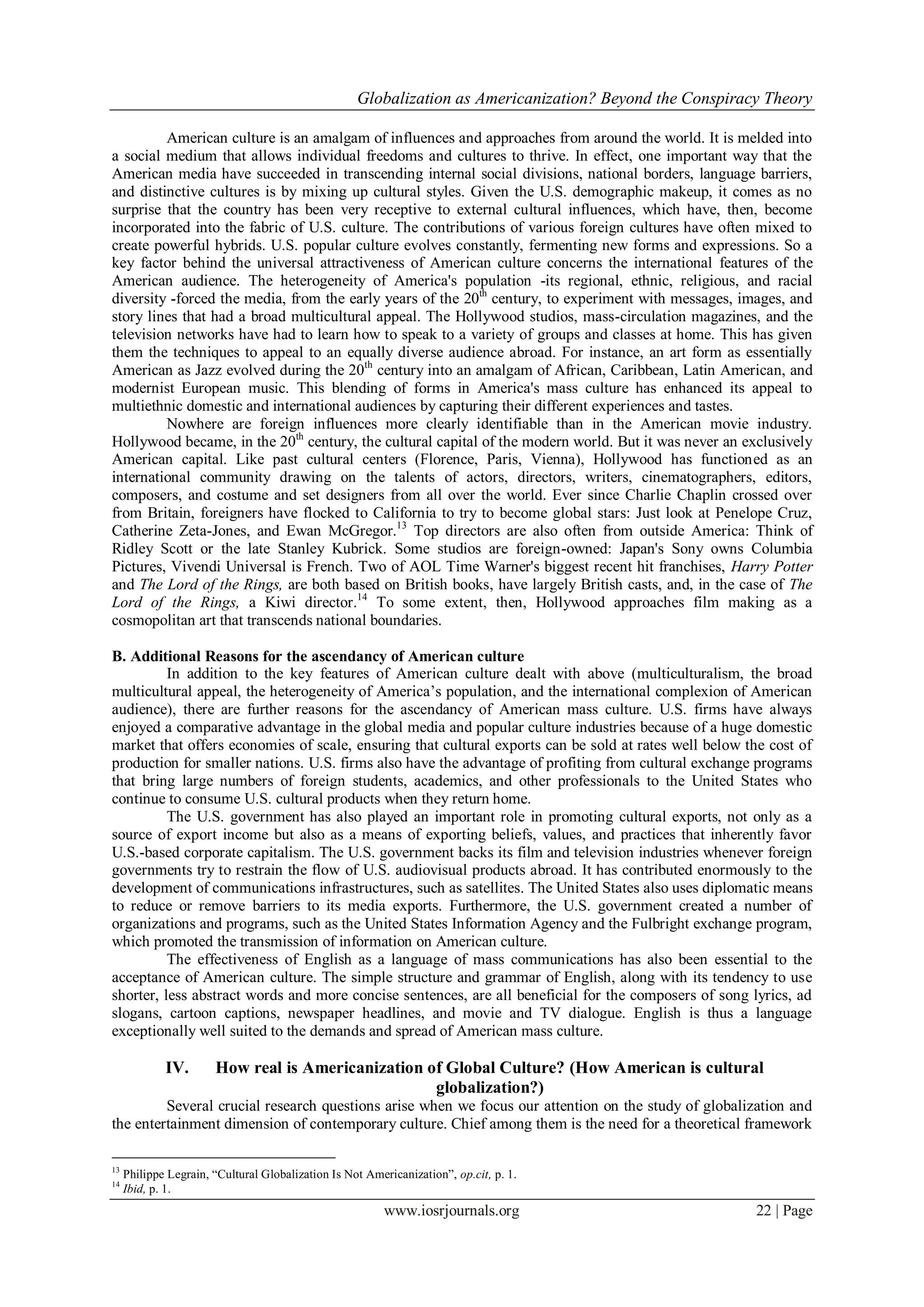 Globalization as Americanization? Beyond the Conspiracy Theory
www.iosrjournals.org 22 | Page
American culture is an amalgam of influences and approaches from around the world. It is melded into
a social medium that allows individual freedoms and cultures to thrive. In effect, one important way that the
American media have succeeded in transcending internal social divisions, national borders, language barriers,
and distinctive cultures is by mixing up cultural styles. Given the U.S. demographic makeup, it comes as no
surprise that the country has been very receptive to external cultural influences, which have, then, become
incorporated into the fabric of U.S. culture. The contributions of various foreign cultures have often mixed to
create powerful hybrids. U.S. popular culture evolves constantly, fermenting new forms and expressions. So a
key factor behind the universal attractiveness of American culture concerns the international features of the
American audience. The heterogeneity of America's population -its regional, ethnic, religious, and racial
diversity -forced the media, from the early years of the 20th
century, to experiment with messages, images, and
story lines that had a broad multicultural appeal. The Hollywood studios, mass-circulation magazines, and the
television networks have had to learn how to speak to a variety of groups and classes at home. This has given
them the techniques to appeal to an equally diverse audience abroad. For instance, an art form as essentially
American as Jazz evolved during the 20th
century into an amalgam of African, Caribbean, Latin American, and
modernist European music. This blending of forms in America's mass culture has enhanced its appeal to
multiethnic domestic and international audiences by capturing their different experiences and tastes.
Nowhere are foreign influences more clearly identifiable than in the American movie industry.
Hollywood became, in the 20th
century, the cultural capital of the modern world. But it was never an exclusively
American capital. Like past cultural centers (Florence, Paris, Vienna), Hollywood has functioned as an
international community drawing on the talents of actors, directors, writers, cinematographers, editors,
composers, and costume and set designers from all over the world. Ever since Charlie Chaplin crossed over
from Britain, foreigners have flocked to California to try to become global stars: Just look at Penelope Cruz,
Catherine Zeta-Jones, and Ewan McGregor.13
Top directors are also often from outside America: Think of
Ridley Scott or the late Stanley Kubrick. Some studios are foreign-owned: Japan's Sony owns Columbia
Pictures, Vivendi Universal is French. Two of AOL Time Warner's biggest recent hit franchises, Harry Potter
and The Lord of the Rings, are both based on British books, have largely British casts, and, in the case of The
Lord of the Rings, a Kiwi director.14
To some extent, then, Hollywood approaches film making as a
cosmopolitan art that transcends national boundaries.
B. Additional Reasons for the ascendancy of American culture
In addition to the key features of American culture dealt with above (multiculturalism, the broad
multicultural appeal, the heterogeneity of America‟s population, and the international complexion of American
audience), there are further reasons for the ascendancy of American mass culture. U.S. firms have always
enjoyed a comparative advantage in the global media and popular culture industries because of a huge domestic
market that offers economies of scale, ensuring that cultural exports can be sold at rates well below the cost of
production for smaller nations. U.S. firms also have the advantage of profiting from cultural exchange programs
that bring large numbers of foreign students, academics, and other professionals to the United States who
continue to consume U.S. cultural products when they return home.
The U.S. government has also played an important role in promoting cultural exports, not only as a
source of export income but also as a means of exporting beliefs, values, and practices that inherently favor
U.S.-based corporate capitalism. The U.S. government backs its film and television industries whenever foreign
governments try to restrain the flow of U.S. audiovisual products abroad. It has contributed enormously to the
development of communications infrastructures, such as satellites. The United States also uses diplomatic means
to reduce or remove barriers to its media exports. Furthermore, the U.S. government created a number of
organizations and programs, such as the United States Information Agency and the Fulbright exchange program,
which promoted the transmission of information on American culture.
The effectiveness of English as a language of mass communications has also been essential to the
acceptance of American culture. The simple structure and grammar of English, along with its tendency to use
shorter, less abstract words and more concise sentences, are all beneficial for the composers of song lyrics, ad
slogans, cartoon captions, newspaper headlines, and movie and TV dialogue. English is thus a language
exceptionally well suited to the demands and spread of American mass culture.
IV. How real is Americanization of Global Culture? (How American is cultural
globalization?)
Several crucial research questions arise when we focus our attention on the study of globalization and
the entertainment dimension of contemporary culture. Chief among them is the need for a theoretical framework
13
Philippe Legrain, “Cultural Globalization Is Not Americanization”, op.cit, p. 1.
14
Ibid, p. 1.
 