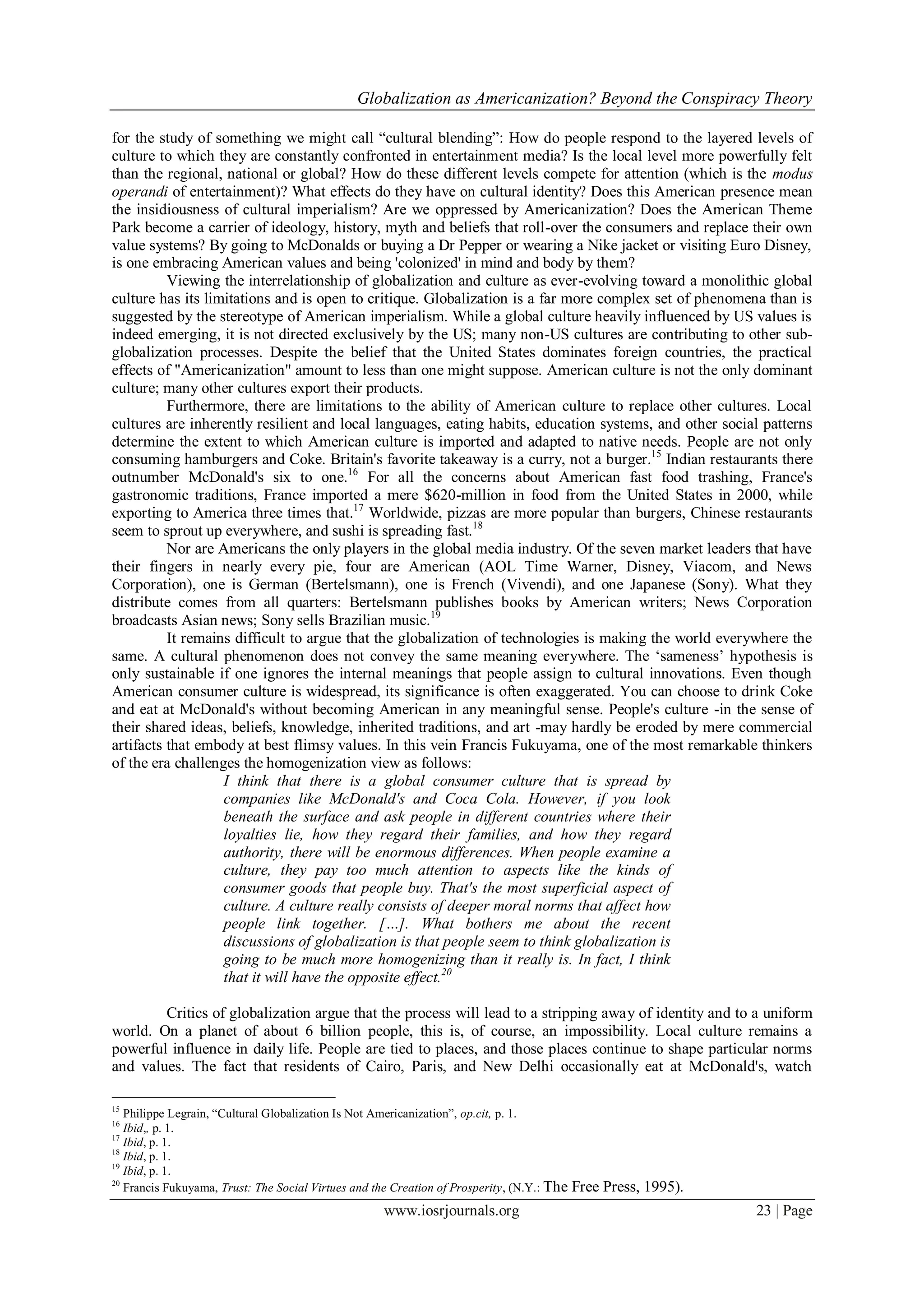 Globalization as Americanization? Beyond the Conspiracy Theory
www.iosrjournals.org 23 | Page
for the study of something we might call “cultural blending”: How do people respond to the layered levels of
culture to which they are constantly confronted in entertainment media? Is the local level more powerfully felt
than the regional, national or global? How do these different levels compete for attention (which is the modus
operandi of entertainment)? What effects do they have on cultural identity? Does this American presence mean
the insidiousness of cultural imperialism? Are we oppressed by Americanization? Does the American Theme
Park become a carrier of ideology, history, myth and beliefs that roll-over the consumers and replace their own
value systems? By going to McDonalds or buying a Dr Pepper or wearing a Nike jacket or visiting Euro Disney,
is one embracing American values and being 'colonized' in mind and body by them?
Viewing the interrelationship of globalization and culture as ever-evolving toward a monolithic global
culture has its limitations and is open to critique. Globalization is a far more complex set of phenomena than is
suggested by the stereotype of American imperialism. While a global culture heavily influenced by US values is
indeed emerging, it is not directed exclusively by the US; many non-US cultures are contributing to other sub-
globalization processes. Despite the belief that the United States dominates foreign countries, the practical
effects of "Americanization" amount to less than one might suppose. American culture is not the only dominant
culture; many other cultures export their products.
Furthermore, there are limitations to the ability of American culture to replace other cultures. Local
cultures are inherently resilient and local languages, eating habits, education systems, and other social patterns
determine the extent to which American culture is imported and adapted to native needs. People are not only
consuming hamburgers and Coke. Britain's favorite takeaway is a curry, not a burger.15
Indian restaurants there
outnumber McDonald's six to one.16
For all the concerns about American fast food trashing, France's
gastronomic traditions, France imported a mere $620-million in food from the United States in 2000, while
exporting to America three times that.17
Worldwide, pizzas are more popular than burgers, Chinese restaurants
seem to sprout up everywhere, and sushi is spreading fast.18
Nor are Americans the only players in the global media industry. Of the seven market leaders that have
their fingers in nearly every pie, four are American (AOL Time Warner, Disney, Viacom, and News
Corporation), one is German (Bertelsmann), one is French (Vivendi), and one Japanese (Sony). What they
distribute comes from all quarters: Bertelsmann publishes books by American writers; News Corporation
broadcasts Asian news; Sony sells Brazilian music.19
It remains difficult to argue that the globalization of technologies is making the world everywhere the
same. A cultural phenomenon does not convey the same meaning everywhere. The „sameness‟ hypothesis is
only sustainable if one ignores the internal meanings that people assign to cultural innovations. Even though
American consumer culture is widespread, its significance is often exaggerated. You can choose to drink Coke
and eat at McDonald's without becoming American in any meaningful sense. People's culture -in the sense of
their shared ideas, beliefs, knowledge, inherited traditions, and art -may hardly be eroded by mere commercial
artifacts that embody at best flimsy values. In this vein Francis Fukuyama, one of the most remarkable thinkers
of the era challenges the homogenization view as follows:
I think that there is a global consumer culture that is spread by
companies like McDonald's and Coca Cola. However, if you look
beneath the surface and ask people in different countries where their
loyalties lie, how they regard their families, and how they regard
authority, there will be enormous differences. When people examine a
culture, they pay too much attention to aspects like the kinds of
consumer goods that people buy. That's the most superficial aspect of
culture. A culture really consists of deeper moral norms that affect how
people link together. […]. What bothers me about the recent
discussions of globalization is that people seem to think globalization is
going to be much more homogenizing than it really is. In fact, I think
that it will have the opposite effect.20
Critics of globalization argue that the process will lead to a stripping away of identity and to a uniform
world. On a planet of about 6 billion people, this is, of course, an impossibility. Local culture remains a
powerful influence in daily life. People are tied to places, and those places continue to shape particular norms
and values. The fact that residents of Cairo, Paris, and New Delhi occasionally eat at McDonald's, watch
15
Philippe Legrain, “Cultural Globalization Is Not Americanization”, op.cit, p. 1.
16
Ibid,, p. 1.
17
Ibid, p. 1.
18
Ibid, p. 1.
19
Ibid, p. 1.
20
Francis Fukuyama, Trust: The Social Virtues and the Creation of Prosperity, (N.Y.: The Free Press, 1995).
 
