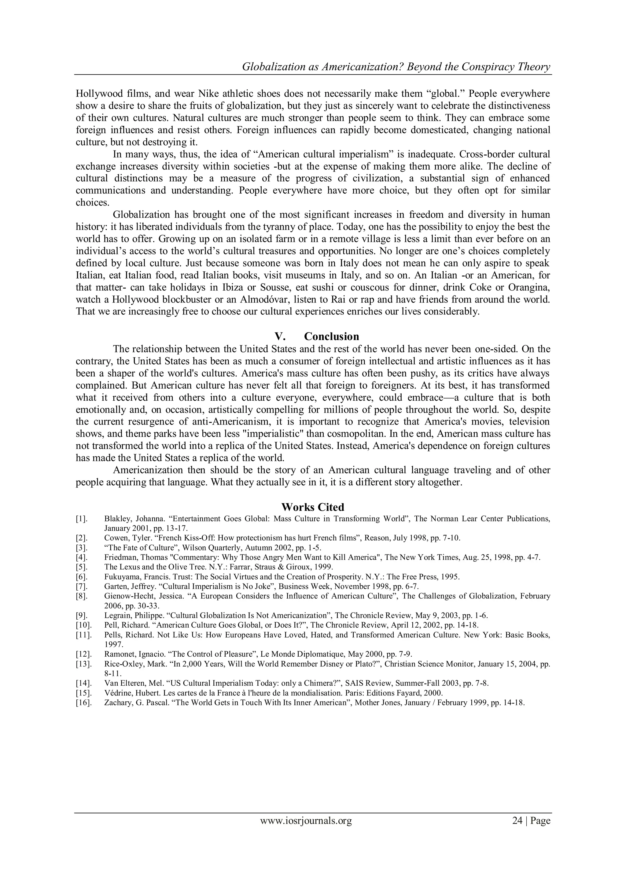 Globalization as Americanization? Beyond the Conspiracy Theory
www.iosrjournals.org 24 | Page
Hollywood films, and wear Nike athletic shoes does not necessarily make them “global.” People everywhere
show a desire to share the fruits of globalization, but they just as sincerely want to celebrate the distinctiveness
of their own cultures. Natural cultures are much stronger than people seem to think. They can embrace some
foreign influences and resist others. Foreign influences can rapidly become domesticated, changing national
culture, but not destroying it.
In many ways, thus, the idea of “American cultural imperialism” is inadequate. Cross-border cultural
exchange increases diversity within societies -but at the expense of making them more alike. The decline of
cultural distinctions may be a measure of the progress of civilization, a substantial sign of enhanced
communications and understanding. People everywhere have more choice, but they often opt for similar
choices.
Globalization has brought one of the most significant increases in freedom and diversity in human
history: it has liberated individuals from the tyranny of place. Today, one has the possibility to enjoy the best the
world has to offer. Growing up on an isolated farm or in a remote village is less a limit than ever before on an
individual‟s access to the world‟s cultural treasures and opportunities. No longer are one‟s choices completely
defined by local culture. Just because someone was born in Italy does not mean he can only aspire to speak
Italian, eat Italian food, read Italian books, visit museums in Italy, and so on. An Italian -or an American, for
that matter- can take holidays in Ibiza or Sousse, eat sushi or couscous for dinner, drink Coke or Orangina,
watch a Hollywood blockbuster or an Almodóvar, listen to Rai or rap and have friends from around the world.
That we are increasingly free to choose our cultural experiences enriches our lives considerably.
V. Conclusion
The relationship between the United States and the rest of the world has never been one-sided. On the
contrary, the United States has been as much a consumer of foreign intellectual and artistic influences as it has
been a shaper of the world's cultures. America's mass culture has often been pushy, as its critics have always
complained. But American culture has never felt all that foreign to foreigners. At its best, it has transformed
what it received from others into a culture everyone, everywhere, could embrace—a culture that is both
emotionally and, on occasion, artistically compelling for millions of people throughout the world. So, despite
the current resurgence of anti-Americanism, it is important to recognize that America's movies, television
shows, and theme parks have been less "imperialistic" than cosmopolitan. In the end, American mass culture has
not transformed the world into a replica of the United States. Instead, America's dependence on foreign cultures
has made the United States a replica of the world.
Americanization then should be the story of an American cultural language traveling and of other
people acquiring that language. What they actually see in it, it is a different story altogether.
Works Cited
[1]. Blakley, Johanna. “Entertainment Goes Global: Mass Culture in Transforming World”, The Norman Lear Center Publications,
January 2001, pp. 13-17.
[2]. Cowen, Tyler. “French Kiss-Off: How protectionism has hurt French films”, Reason, July 1998, pp. 7-10.
[3]. “The Fate of Culture”, Wilson Quarterly, Autumn 2002, pp. 1-5.
[4]. Friedman, Thomas "Commentary: Why Those Angry Men Want to Kill America", The New York Times, Aug. 25, 1998, pp. 4-7.
[5]. The Lexus and the Olive Tree. N.Y.: Farrar, Straus & Giroux, 1999.
[6]. Fukuyama, Francis. Trust: The Social Virtues and the Creation of Prosperity. N.Y.: The Free Press, 1995.
[7]. Garten, Jeffrey. “Cultural Imperialism is No Joke”, Business Week, November 1998, pp. 6-7.
[8]. Gienow-Hecht, Jessica. “A European Considers the Influence of American Culture”, The Challenges of Globalization, February
2006, pp. 30-33.
[9]. Legrain, Philippe. “Cultural Globalization Is Not Americanization”, The Chronicle Review, May 9, 2003, pp. 1-6.
[10]. Pell, Richard. “American Culture Goes Global, or Does It?”, The Chronicle Review, April 12, 2002, pp. 14-18.
[11]. Pells, Richard. Not Like Us: How Europeans Have Loved, Hated, and Transformed American Culture. New York: Basic Books,
1997.
[12]. Ramonet, Ignacio. “The Control of Pleasure”, Le Monde Diplomatique, May 2000, pp. 7-9.
[13]. Rice-Oxley, Mark. “In 2,000 Years, Will the World Remember Disney or Plato?”, Christian Science Monitor, January 15, 2004, pp.
8-11.
[14]. Van Elteren, Mel. “US Cultural Imperialism Today: only a Chimera?”, SAIS Review, Summer-Fall 2003, pp. 7-8.
[15]. Védrine, Hubert. Les cartes de la France à l'heure de la mondialisation. Paris: Editions Fayard, 2000.
[16]. Zachary, G. Pascal. “The World Gets in Touch With Its Inner American”, Mother Jones, January / February 1999, pp. 14-18.
 