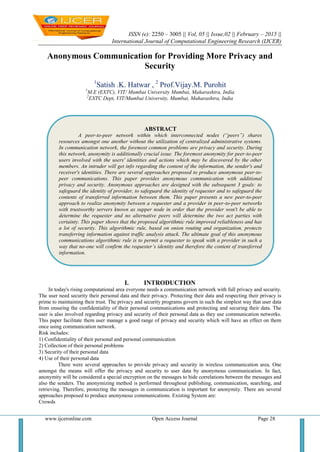 ISSN (e): 2250 – 3005 || Vol, 05 || Issue,02 || February – 2015 ||
International Journal of Computational Engineering Research (IJCER)
www.ijceronline.com Open Access Journal Page 28
Anonymous Communication for Providing More Privacy and
Security
1
Satish .K. Hatwar , 2
Prof.Vijay.M. Purohit
1
M.E (EXTC), VIT/ Mumbai University Mumbai, Maharashtra, India
2
EXTC Dept, VIT/Mumbai University, Mumbai, Maharashtra, India
I. INTRODUCTION
In today's rising computational area everyone needs a communication network with full privacy and security.
The user need security their personal data and their privacy. Protecting their data and respecting their privacy is
prime to maintaining their trust. The privacy and security programs govern in such the simplest way that user data
from ensuring the confidentiality of their personal communications and protecting and securing their data. The
user is also involved regarding privacy and security of their personal data as they use communication networks.
This paper facilitate them user manage a good range of privacy and security which will have an effect on them
once using communication network.
Risk includes:
1) Confidentiality of their personal and personal communication
2) Collection of their personal problems
3) Security of their personal data
4) Use of their personal data
There were several approaches to provide privacy and security in wireless communication area. One
amongst the means will offer the privacy and security to user data by anonymous communication. In fact,
anonymity will be considered a special encryption on the messages to hide correlations between the messages and
also the senders. The anonymizing method is performed throughout publishing, communication, searching, and
retrieving. Therefore, protecting the messages in communication is important for anonymity. There are several
approaches proposed to produce anonymous communications. Existing System are:
Crowds
ABSTRACT
A peer-to-peer network within which interconnected nodes (“peers”) shares
resources amongst one another without the utilization of centralized administrative systems.
In communication network, the foremost common problems are privacy and security. During
this network, anonymity is additionally crucial issue. The foremost anonymity for peer-to-peer
users involved with the users' identities and actions which may be discovered by the other
members. An intruder will get info regarding the content of the information, the sender's and
receiver's identities. There are several approaches proposed to produce anonymous peer-to-
peer communications. This paper provides anonymous communication with additional
privacy and security. Anonymous approaches are designed with the subsequent 3 goals: to
safeguard the identity of provider, to safeguard the identity of requester and to safeguard the
contents of transferred information between them. This paper presents a new peer-to-peer
approach to realize anonymity between a requester and a provider in peer-to-peer networks
with trustworthy servers known as supper node in order that the provider won't be able to
determine the requester and no alternative peers will determine the two act parties with
certainty. This paper shows that the proposed algorithmic rule improved reliableness and has
a lot of security. This algorithmic rule, based on onion routing and organization, protects
transferring information against traffic analysis attack. The ultimate goal of this anonymous
communications algorithmic rule is to permit a requester to speak with a provider in such a
way that no-one will confirm the requester’s identity and therefore the content of transferred
information.
Keywords: Anonymity, peer to peer, Privacy, Security, Supper node
 