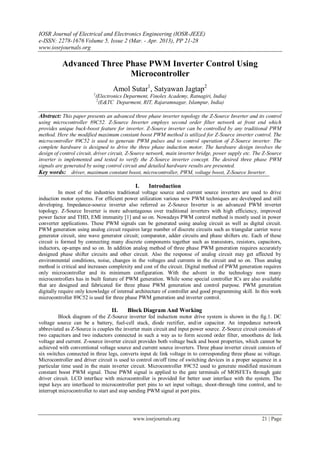 IOSR Journal of Electrical and Electronics Engineering (IOSR-JEEE)
e-ISSN: 2278-1676 Volume 5, Issue 2 (Mar. - Apr. 2013), PP 21-28
www.iosrjournals.org
www.iosrjournals.org 21 | Page
Advanced Three Phase PWM Inverter Control Using
Microcontroller
Amol Sutar1
, Satyawan Jagtap2
1
(Electronics Deparment, Finolex Academy, Ratnagiri, India)
2
(E&TC Deparment, RIT, Rajaramnagar, Islampur, India)
Abstract: This paper presents an advanced three phase inverter topology the Z-Source Inverter and its control
using microcontroller 89C52. Z-Source Inverter employs second order filter network at front end which
provides unique buck-boost feature for inverter. Z-Source inverter can be controlled by any traditional PWM
method. Here the modified maximum constant boost PWM method is utilized for Z-Source inverter control. The
microcontroller 89C52 is used to generate PWM pulses and to control operation of Z-Source inverter. The
complete hardware is designed to drive the three phase induction motor. The hardware design involves the
design of control circuit, driver circuit, Z-Source network, main inverter bridge, power supply etc. The Z-Source
inverter is implemented and tested to verify the Z-Source inverter concept. The desired three phase PWM
signals are generated by using control circuit and detailed hardware results are presented.
Key words: driver, maximum constant boost, microcontroller, PWM, voltage boost, Z-Source Inverter.
I. Introduction
In most of the industries traditional voltage source and current source inverters are used to drive
induction motor systems. For efficient power utilization various new PWM techniques are developed and still
developing. Impedance-source inverter also referred as Z-Source Inverter is an advanced PWM inverter
topology. Z-Source Inverter is more advantageous over traditional inverters with high efficiency, improved
power factor and THD, EMI immunity [1] and so on. Nowadays PWM control method is mostly used in power
converter applications. These PWM signals can be generated using analog circuit as well as digital circuit.
PWM generation using analog circuit requires large number of discrete circuits such as triangular carrier wave
generator circuit, sine wave generator circuit; comparator, adder circuits and phase shifters etc. Each of these
circuit is formed by connecting many discrete components together such as transistors, resistors, capacitors,
inductors, op-amps and so on. In addition analog method of three phase PWM generation requires accurately
designed phase shifter circuits and other circuit. Also the response of analog circuit may get affected by
environmental conditions, noise, changes in the voltages and currents in the circuit and so on. Thus analog
method is critical and increases complexity and cost of the circuit. Digital method of PWM generation requires
only microcontroller and its minimum configuration. With the advent in the technology now many
microcontrollers has in built feature of PWM generation. While some special controller ICs are also available
that are designed and fabricated for three phase PWM generation and control purpose. PWM generation
digitally require only knowledge of internal architecture of controller and good programming skill. In this work
microcontroller 89C52 is used for three phase PWM generation and inverter control.
II. Block Diagram And Working
Block diagram of the Z-Source inverter fed induction motor drive system is shown in the fig.1. DC
voltage source can be a battery, fuel-cell stack, diode rectifier, and/or capacitor. An impedance network
abbreviated as Z-Source is couples the inverter main circuit and input power source. Z-Source circuit consists of
two capacitors and two inductors connected in such a way as to form second order filter, smoothens dc link
voltage and current. Z-source inverter circuit provides both voltage buck and boost properties, which cannot be
achieved with conventional voltage source and current source inverters. Three phase inverter circuit consists of
six switches connected in three legs, converts input dc link voltage in to corresponding three phase ac voltage.
Microcontroller and driver circuit is used to control on/off time of switching devices in a proper sequence in a
particular time used in the main inverter circuit. Microcontroller 89C52 used to generate modified maximum
constant boost PWM signal. These PWM signal is applied to the gate terminals of MOSFETs through gate
driver circuit. LCD interface with microcontroller is provided for better user interface with the system. The
input keys are interfaced to microcontroller port pins to set input voltage, shoot-through time control, and to
interrupt microcontroller to start and stop sending PWM signal at port pins.
 