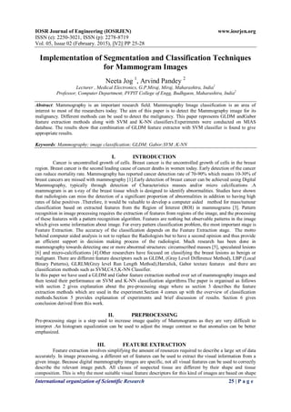 IOSR Journal of Engineering (IOSRJEN) www.iosrjen.org
ISSN (e): 2250-3021, ISSN (p): 2278-8719
Vol. 05, Issue 02 (February. 2015), ||V2|| PP 25-28
International organization of Scientific Research 25 | P a g e
Implementation of Segmentation and Classification Techniques
for Mammogram Images
Neeta Jog 1
, Arvind Pandey 2
Lecturer , Medical Electronics, G.P.Miraj, Miraj, Maharashtra, India1
Professor, Computer Department, PVPIT College of Engg, Budhgaon, Maharashtra, India2
Abstract: Mammography is an important research field. Mammography Image classification is an area of
interest to most of the researchers today. The aim of this paper is to detect the Mammography image for its
malignancy. Different methods can be used to detect the malignancy. This paper represents GLDM andGabor
feature extraction methods along with SVM and K-NN classifiers.Experiments were conducted on MIAS
database. The results show that combination of GLDM feature extractor with SVM classifier is found to give
appropriate results.
Keywords: Mammography; image classification; GLDM; Gabor;SVM ;K-NN
I. INTRODUCTION
Cancer is uncontrolled growth of cells. Breast cancer is the uncontrolled growth of cells in the breast
region. Breast cancer is the second leading cause of cancer deaths in women today. Early detection of the cancer
can reduce mortality rate. Mammography has reported cancer detection rate of 70-90% which means 10-30% of
breast cancers are missed with mammography [1].Early detection of breast cancer can be achieved using Digital
Mammography, typically through detection of Characteristics masses and/or micro calcifications .A
mammogram is an x-ray of the breast tissue which is designed to identify abnormalities. Studies have shown
that radiologists can miss the detection of a significant proportion of abnormalities in addition to having high
rates of false positives .Therefore, it would be valuable to develop a computer aided method for mass/tumour
classification based on extracted features from the Region of Interest (ROI) in mammograms [3]. Pattern
recognition in image processing requires the extraction of features from regions of the image, and the processing
of these features with a pattern recognition algorithm. Features are nothing but observable patterns in the image
which gives some information about image. For every pattern classification problem, the most important stage is
Feature Extraction. The accuracy of the classification depends on the Feature Extraction stage. The motto
behind computer aided analysis is not to replace the Radiologists but to have a second opinion and thus provide
an efficient support in decision making process of the radiologist. Much research has been done in
mammography towards detecting one or more abnormal structures: circumscribed masses [5], speculated lesions
[6] and micro-calcifications [4].Other researchers have focused on classifying the breast lesions as benign or
malignant. There are different feature descriptors such as GLDM, (Gray Level Difference Method), LBP (Local
Binary Patterns), GLRLM(Grey level Run Length Method),Harralick, Gabor texture features and there are
classification methods such as SVM,C4.5,K-NN Classifier.
In this paper we have used a GLDM and Gabor feature extraction method over set of mammography images and
then tested their performance on SVM and K-NN classification algorithms.The paper is organised as follows
with section 2 gives explanation about the pre-processing stage where as section 3 describes the feature
extraction methods which are used in the experiment.Section 4 comes up with the overview of classification
methods.Section 5 provides explanation of experiments and brief discussion of results. Section 6 gives
conclusion derived from this work.
II. PREPROCESSING
Pre-processing stage is a step used to increase image quality of Mammograms as they are very difficult to
interpret .An histogram equalization can be used to adjust the image contrast so that anomalies can be better
emphasized.
III. FEATURE EXTRACTION
Feature extraction involves simplifying the amount of resources required to describe a large set of data
accurately. In image processing, a different set of features can be used to extract the visual information from a
given image. Because digital mammography images are specific, not all visual features can be used to correctly
describe the relevant image patch. All classes of suspected tissue are different by their shape and tissue
composition. This is why the most suitable visual feature descriptors for this kind of images are based on shape
 