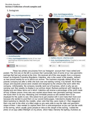 These two photos are pictures from our Instagram account that I have edited and
posted. The first one on the left is a picture that I personally took of some of our new geometric
earrings that had just arrived at the time. We received all of this new jewelry from a company
known as Artigiana Fiorentina Bigiotteria. Valentina, who is the owner of the jewelry, delivers
us new pieces weekly for us to add to our archive. The business originally started off as her
parents company but after a while she took over and starting running it by herself. All of these
unique and exquisite pieces were created and designed by the artisans that work within this
company. Unfortunately the company recently went out of business, which is why we are
carrying over their jewelry to display in our archive closet. Barbara partnered with Valentina to
display and rent these items out in which Valentina will receive a percentage of the profit made
off any of these pieces. Anna was very excited about these new geometric earrings because
she found them to be very interesting and inimitable pieces so she wanted them to be
displayed for the public to see. She asked me to get creative with it and make them look cool
because she wanted to post them on our social media pages. I decided to display them on a
black backdrop to intensify the metallic, silver color that they were made of. I then staggered
them one next to the other at a tilted angle so you were able to see the style and geometric
shape of them. I also wanted to capture them from a side perspective so you can see the width
of the earring, which usually gives people an idea on the weight of the earring. I edited the
photo on an app called Afterlight on my phone, which helps intensify the lighting of photos as
Nicolette Amodeo
Section 3-Collection of work samples and
artefacts
1. Instagram
 