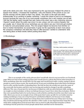 well as the clarity and color. Anna was impressed by this app because it helped the photo to
appear more clearly. I increased the brightness, color and shadow of the picture so you can
see the earrings and the detail on them very clearly. The photo on the right was taken
professionally at our painting on leather workshop. I chose this photo to post on our Instagram
account because this was one of our most popular workshops and a very creative one as well.
I felt that the leather watch bracelet that was made at this event was a very distinctive piece so
I figured it would attract the public eye since it is very unique and not a piece of jewelry that
you usually see. It shows that at our workshops you are able to use your mind and get creative
to make fun and personalized pieces. This mini project helped me become more familiar on
how to market merchandise via social media. It gave me the opportunity to learn more about
the company’s workshops and what they have to offer because I wanted to understand what
was taking place at these events before posting about them.
This is an example of the catchy phrases that I would talk about in my journal for our Facebook
page. When we had events coming up Anna and I would choose a photo that shows what took place at
these workshops, then she would edit it for the page and I would post it with a catchy saying to attract
people to come to these events. She would ask me to just post something about what these workshops
have to offer and the benefits of attending them. She told me that she usually just posts the name of
the event with the location and felt it was too boring and needed to change it up with something
different. This was a fun project for me because it helped me with my advertisement skills and gave
me insight on what took place at these workshops because I wasn’t here when they took place. Before
they were posted they had to be run by Anna as well as Barbra and they loved the ones that I came up
with. Above you can see an example of one of the posts that I came up with for our leather jewelry
making workshops, it was one of my first post’s and Barbara liked it a lot because it was simple,
catchy and to the point! She wanted me to keep them short and brief because if they were too long
they would become boring and lose the attention of the reader. It was important that I kept this in my
mind when making these posts because there was so much to talk about that took place at these
workshops but the point was to have people attend them and find out for themselves.
2. Workshops
 