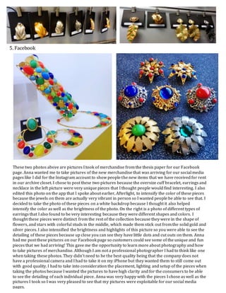 These two photos above are pictures I took of merchandise from the thesis paper for our Facebook
page. Anna wanted me to take pictures of the new merchandise that was arriving for our social media
pages like I did for the Instagram account to show people the new items that we have received for rent
in our archive closet. I chose to post these two pictures because the oversize cuff bracelet, earrings and
necklace in the left picture were very unique pieces that I thought people would find interesting. I also
edited this photo on the app that I spoke about earlier, Afterlight, to intensify the color of these pieces
because the jewels on them are actually very vibrant in person so I wanted people be able to see that. I
decided to take the photo of these pieces on a white backdrop because I thought it also helped
intensify the color as well as the brightness of the photo. On the right is a photo of different types of
earrings that I also found to be very interesting because they were different shapes and colors. I
thought these pieces were distinct from the rest of the collection because they were in the shape of
flowers, and stars with colorful studs in the middle, which made them stick out from the solid gold and
silver pieces. I also intensified the brightness and highlights of this picture so you were able to see the
detailing of these pieces because up close you can see they have little dots and cut outs on them. Anna
had me post these pictures on our Facebook page so customers could see some of the unique and fun
pieces that we had arriving! This gave me the opportunity to learn more about photography and how
to take pictures of merchandise. Although I am not a professional photographer I had to think like one
when taking these photos. They didn’t need to be the best quality being that the company does not
have a professional camera and I had to take it on my iPhone but they wanted them to still come out
with good quality. I had to take into consideration the placement, lighting and setup of the pieces when
taking the photos because I wanted the pictures to have high clarity and for the consumers to be able
to see the detailing of each individual piece. Anna was very happy with the pieces I chose as well as the
pictures I took so I was very pleased to see that my pictures were exploitable for our social media
pages.
5. Facebook
 