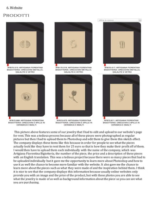 This picture above features some of our jewelry that I had to edit and upload to our website’s page
for rent. This was a tedious process because all of these pieces were photographed as regular
pictures but then I had to upload them to Photoshop and edit them to give them this sketch effect.
The company displays these items like this because in order for people to see what the pieces
actually look like they have to rent them for 25 euro so that is how they make their profit off of them.
I would then have to upload them each individually with the name of the company, which was
Artigiana Fiorentina Bigiotteria, the number of the piece, the price and a description of these pieces
with an English translation. This was a tedious project because there were so many pieces that had to
be uploaded individually but it gave me the opportunity to learn more about Photoshop and how to
use it as well the chance to become more familiar with the website. It also gave me the chance to
learn more about the pieces such as what they were made of and the inspiration behind them. I think
it is nice to see that the company displays this information because usually online websites only
provide you with an image and the price of the product, but with these photos you are able to see
what the jewelry is made of as well as background information about the piece so you can see what
you are purchasing.
6. Website
 