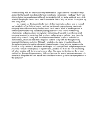 communicating with me and I would help her with her English as well. I would also help
Anna with the English translations for our website and workshops. I was happy that I was
able to do this for Anna because although she spoke English perfectly, writing it was a little
more challenging for her so it was nice that we were able to help each other throughout my
time being there.
As you can see this internship far exceeded my expectations. I was able to expand
my knowledge of the fashion industry and work with such an amazing and passionate
company where I learned and gained so much. I was able to adapt to working within a
smaller company and very close to my colleagues where I was able to build strong
relationships and connections for my future networking. I was able to see how a small
company functions in marketing their products and growing as a whole. I was given the
opportunity to work closely with the advertisement of their products and different
merchandise, which are skills that I acquired and will carry with me throughout my
journey in the fashion industry. Although I worked on the same project continuously
throughout my time being there I wouldn’t have changed a thing because it gave me the
chance to really commit to what I was working on so I could perfect it and get the job done
properly. I was also really proud of myself when Anna told me that I did such an amazing
job when working with the jewelry because when Elisa came she kept me on the project
and had her do something completely different because she was so happy with my work. It
is the little things like this that pay off and I could not be more grateful for my experience at
this company.
 