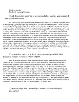 Nicolette Amodeo
Section 1- Learning Contract
1) Job description: describe in as much detail as possible your expected
role and responsibilities.
My expected role and responsibilities at work consist of working in the archive closet and hands
on with the new merchandise they have arriving. Since they are receiving new product I will be in charge
of organizing all of the new jewelry and rearranging it in the closet so it is placed in a very organized and
structured order. I will also help my advisor manage our social media pages because they want to try and
market their product more to the public. This consists of uploading pictures to our Facebook page as well
as posting about events like future workshops that we have coming up. I will also have to tweet about
events we have coming up along with pictures from these events after they take place to show to the
public what takes place at our workshops. As for our Instagram page I will be in charge of taking photos of
the new merchandise and editing them myself to add to the account. I will have to post professional
pictures from the workshops as well with catchy phrases to get people to attend our future events. I will
also be assisting Anna with our homepage website where I will have to upload all of the new merchandise
with the prices and description of these pieces so they are available to the public to rent. I will also be
responsible for helping with English translations. Since they are working closely with American clients
they want their pamphlets for workshops and events to have English translations so I will help write these
with Anna to make sure that they are written correctly and make sense.
2) Supervision: describe in detail the supervision provided; what
assistance will you receive and from whom?
I will be receiving majority of my assistance fromAnna, who is the graphic designer for the
company as well as an assistant to Barbara. She is in charge of managing the archive closet as well as
monitoring the companies social media sites and the website. Anna and I will be working on many
projects together like organizing the jewelry for the thesis paper that we received as well as all of the
jewelry that will be arriving after finishing that portion. She will be in charge of assigning me tasks and
daily work as well as answering any questions that I have along the way. Since it is only Anna and I in the
archive closet we will be working very closely together so she will be assisting me with the organization
and placement of the new jewelry because it cannot just be placed anywhere, it has to be by year, style
and design. She will also be in charge of making sure I know how to edit the photos on Photoshop
properly for the website. It is important that I know how to do this because they don’t use regular portrait
shots of their products, they must be uploaded as a sketch and if you want to see the actual pictures you
have to rent the pieces, which is how the company makes a lot of their profit.
3) Learning objectives: what do you hope to achieve during this
internship?
 