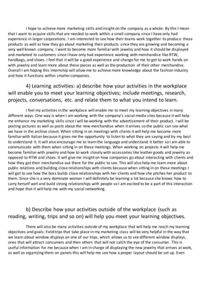 I hope to achieve more marketing skills and insight on the company as a whole. By this I mean
that I want to acquire skills that are needed to work within a small company since I have only had
experience in larger corporations. I am interested to see how their teams work together to produce these
products as well as how they go about marketing their products since they are growing and becoming a
very well known company. I want to become more familiar with jewelry and how it should be displayed
and marketed to customers since I have only had experience working with merchandise like RTW,
handbags, and shoes. I feel that it will be a good experience and change for me to get to work hands on
with jewelry and learn more about these pieces as well as the production of their other merchandise.
Overall I am hoping this internship will allow me to achieve more knowledge about the fashion industry
and how it functions within smaller companies.
4) Learning activities: a) describe how your activities in the workplace
will enable you to meet your learning objectives; include meetings, research,
projects, conversations, etc. and relate them to what you intend to learn.
I feel my activities in the workplace will enable me to meet my learning objectives in many
different ways. One way is when I am working with the company’s social media sites because it will help
me enhance my marketing skills since I will be working with the advertisement of their product. I will be
posting pictures as well as posts about the new merchandise when it arrives so the public can see what
we have in the archive closet. When sitting in on meetings with clients it will help me become more
familiar with Italian because it gives me the opportunity to listen to what they are saying and try my best
to understand it. It will also encourage me to learn the language and understand it better so I am able to
communicate with them when sitting in on these meetings. When working on projects it will help me
become familiar with jewelry and how to work closely with accessories like leather goods and jewelry as
opposed to RTW and shoes. It will give me insight on how companies go about interacting with clients and
how they get their merchandise out there for the public to see. This will also help me learn more about
public relations and building close relationships with clients because when sitting in on these meetings I
will get to see how the boss builds close relationships with her clients and how she pitches her product to
them. Since she is a very dominate woman I will definitely be learning a lot because she knows how to
carry herself well and build strong relationships with people so I am excited to be a part of this interaction
and hope that it will help me with my social networking.
b) Describe how your activities outside of the workplace (such as
reading, writing, trips and so on) will help you meet your learning objectives.
There will also be many activities outside of my workplace that will help me reach my learning
objectives and goals. Field trips that take place in my marketing class will be very helpful in the way that
we learn about window displays on one of our trips, which allows us to see different window displays,
ones that will attract consumers and then others that will not catch the eye of the consumer. This is
useful information for me because when I am in charge of displaying the new jewelry that arrives at work,
as well as organizing them on panels this will help me see how a proper layout should be set up. Even
 