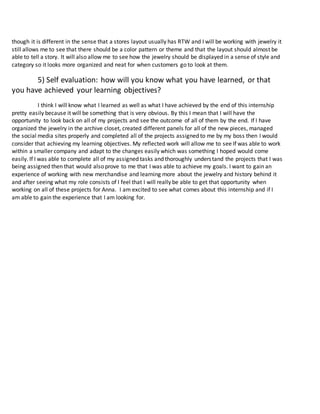 though it is different in the sense that a stores layout usually has RTW and I will be working with jewelry it
still allows me to see that there should be a color pattern or theme and that the layout should almost be
able to tell a story. It will also allow me to see how the jewelry should be displayed in a sense of style and
category so it looks more organized and neat for when customers go to look at them.
5) Self evaluation: how will you know what you have learned, or that
you have achieved your learning objectives?
I think I will know what I learned as well as what I have achieved by the end of this internship
pretty easily because it will be something that is very obvious. By this I mean that I will have the
opportunity to look back on all of my projects and see the outcome of all of them by the end. If I have
organized the jewelry in the archive closet, created different panels for all of the new pieces, managed
the social media sites properly and completed all of the projects assigned to me by my boss then I would
consider that achieving my learning objectives. My reflected work will allow me to see If was able to work
within a smaller company and adapt to the changes easily which was something I hoped would come
easily. If I was able to complete all of my assigned tasks and thoroughly understand the projects that I was
being assigned then that would also prove to me that I was able to achieve my goals. I want to gain an
experience of working with new merchandise and learning more about the jewelry and history behind it
and after seeing what my role consists of I feel that I will really be able to get that opportunity when
working on all of these projects for Anna. I am excited to see what comes about this internship and if I
am able to gain the experience that I am looking for.
 